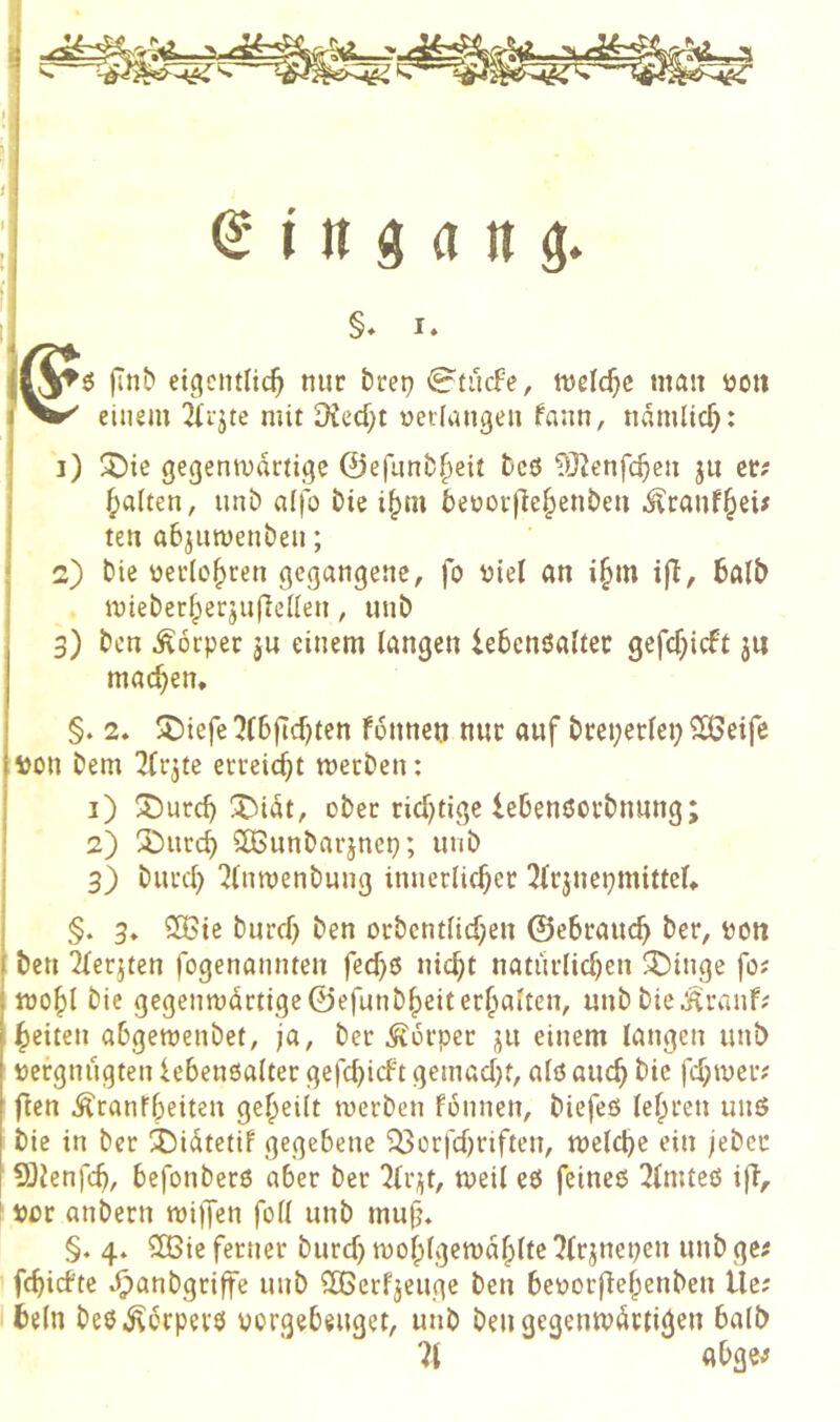 ijlyö eigentlich nur brep €^tucfe, tvelchc man üon einem 2{rjte mit Diecf;t üetiangen fann, nämlich: ;■ ]) !5)ie gegenwärtige ©efunbheit bcö TÖ^enfehen ju er? ^<xUtn, unb a(|o Die ihm beüorfiehenben i^ranfheü ten abjuwenben; 2) bie üerleh*^^« 9<^9«ngene, fo ijiel an ihm ifl, halb . wieberherjuflellen, unb j 3) ben Körper ju einem langen lehendaltec gejehieft 3« machen. ) §. 2. 5^)ieje 5(6|tchten fonnen nur auf breperlep 2Bei|e iton bem ^(rjte erreicht werben: 1) X>urch X^iat, ober richtige lehenöorbnung; 2) 3burch 2iBunbarjnep; unb 3) burch 7(nwenbuug innerlicher ^irjnepmittel. i §. 3. SÖSie burch ben orbcntlichen ©ehrauch ber, POtt i ben 2lerjten fogenannten feche nicht natürlichen ^inge fo; I wohl bie gegenwdrtige©efunbheiterhalten, unbbie^ranf; heiten ahgewenbet, ja, ber Körper 311 einem langen unb pergnugten lehenßalter gefchieft gemacht, alö auch bie fd;wer; flen ^ranfheiten geheilt werben fonnen, biefeö lehren unö bie in ber ibiÄtetif gegebene ^orfchriften, welche ein jeber 5}?enfch, befonber6 aber ber ‘Jlr^t, weil eö feinee 3lmteß ifl, ! por anbern wiifen foll unb muf\ §♦ 4. 2Bie ferner burd) wohlgewahlte ^(rjnepen unb ge; ^ fehiefte ^anbgriffe unb ^erfjeuge ben beporflehenben Uc; I fceln beö.^bcpev0 vorgebeuget, unb ben gegenwärtigen balb 71 abge;