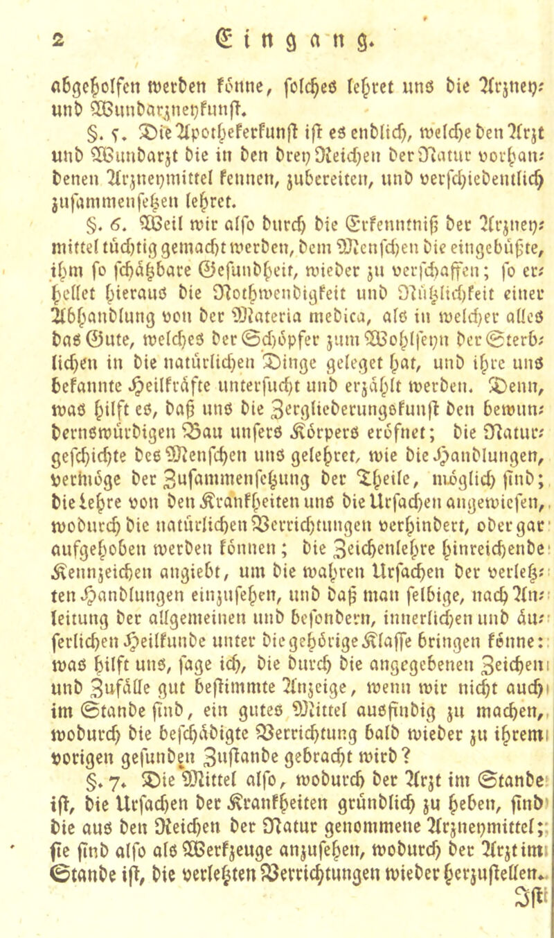 aBgc^oIfcn njcr&en Fenne, folc^cö lebtet unö t)ie TFrjnctj; unt) 3Bnnbar^nei^fnn|T. §. ^Die^potf)cferfunfl ifF eäenblid), tt)elcf)e ben 7(rjt unb ?Cßimbarjt bic in ben bret;9Jeid)en ber9iatue üerlpan; benen Tlrjnepniittel Fennen, jnbereiten, unb üerfd)iebem(ic^ 3iifammenfe|en (eieret. §. 6. CKeil wir aifo bnrd) bie (£rFemuni|j ber ^(rjnci); mt(te{ tud)ti(j9emad)t werben, bem 9Jicnfd)en bie eingebu|jte, ifpm fo feba^bare ©cfunbbeif, wieber ju ücrfcbaffcu; fo er; Reifet bierauö bie O^otbwenbi^Feit unb D7u^lid)feit einer Ttb^^anblung wen ber 9)?ateria mebica, alö in weld^er a(!cö bn6 ©Ute, weld}e3 bcr0d)epfer jum ^OBobifepn ber0terb; lidjen in bie natür(id}en ^inge geleget fpat, unb i^re unö beFannte ^eilfrdfte unterfud)t unb erjaf^It werben, ^enn, waö ^ilft eß, ba§ unß bie 3^fgncberungßfun|7 ben bewun; bernßwürbigen ^au unferß ,^6rperö erefnet; bie 07atur; gefebiebts beß ^O^enfeben unß gelebret, wie bie J)anblungcn, \jerhiege ber 3nfanimenfebung ber nibg(id) ftnb; bie lebte 'Jon ben^ranFbeitenunß bieUrfad)en angewiefen,. woburd;bie natürlicben93errid)tungen nerbinbert, ober gar* oufgeboben werben fonnen; bie 3eicbenlebre binreicbenbe* i^ennjeicben angiebt, um bie wcibren Urfacben ber oerieb- ten,^mib(ungen einjufeben, unb ba^ man feibige, uacb7(n;- leitung ber allgemeinen unb befonbern, innerlid)en unb 4u;’ ferlicben^^eilfunbe unter biegeb6rige,^fa|]e bringen Fenne:: waß hilft unß, fage id>/ bie bureb bie angegebenen 3eifbeni unb 3nMtte gut be(Fimmte TFnjeige, wenn wir nicht aucbi im ©tanbe jinb, ein guteö 93iittel außfinbig ju machen,, woburd) bie befebdbigte Q3etricbtung baib wieber ju ibremi porigen gefunben 3ttf^tinbe gebracht wirb? §♦ 7* 5Die 937ittel alfo, woburd) ber TFrjt tm ©tanbe. if!, bie Urfad)en ber ,^ranfbeiten grunblicb ju heben, finb» bie auß ben 9ieid)en ber 9?atur genommene TFrjnepmittcI;; fte finb alfo a(ß SßerFjeuge anjufehen, woburd) ber Tfrjtinti ©tanbeiji, bic perlehten ^öemebtungen tvieber hcrju(lellen*. Sjli