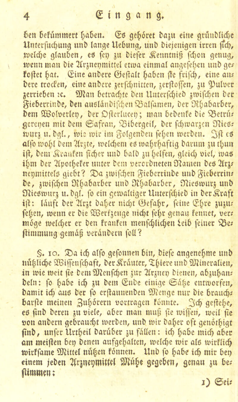6ctt 6e!ümmect (£ö gcl^6ret iJaju eine 9timMicf)c Unterfuc^ung unt) lange Hebung, unb biejenigen irren ffcb, tt)eld)c glauben, eö fei; ju biefer Äenntni^ fd)on genug, ivcnn man bie ^(rjnei;mittel etwa einmal angefeben iinb ge>- foflet f>at. Sine anbere 0efralt ^abcn |!e frifcb, eine au? berc trocFen, eine anbere jerfd;nitten, jerfloffen, ju ^ulüer verrieben :c, 9JJan bciradjtc ben Unterfebieb jit)ifd)en bet gteberrinbe, ben aii6ldnbis'd;en Sßalfamen, Der 9?babarber, Dem SOödüerlct;, Der Djlcrliicci;; man bebenfe bie '^etrü^ gerei;en mit bem ©afran, '?^ibergeil, ber febmarjen ^Tlicö.' tvurj u. bgl«, mte mir im golgenbeu fef)en merben. alfomobl Denrili’ite, melcbem eörnabr^aftig Darum jutbuii ifl. Dem iitaufen ficber unb halb ju Reifen, gleid; üicl, mas i^m ber ^Ipot^efer unter Dem yererbnetenOiamen beö 3trj? nepmittelö giebt? 3^a jmifeben ^ieberrinbe unb ^ieberriiii De, jmifd)^» OJ^abarber unb Dibabarber, SRießmurj unb Olicömurj lubgl. fo ein gemalttger Unterfd)ieb in ber^raft i|i: Iduft ber Ülrjt bafper nid;t 0efa|>r, feine S^re jujiu feigen, menn er Die SÖerfjeuge nid;t fel;r genau fennet, yer.' möge n)eld;er er ben fraufen menfd;lid;cu leib feiner ^e; fHmmung gemdp yerdnbern foll? §. IO. 3Da icb alfo gefonnen bin, biefe angenehme unb nu|licbe ^3iffenfcb‘^f^ ber trauter, ^§ierc unb 9J^ineralien, in mie meit fie bemi3}^enfd)en jur 2lrjnei; bienen, abju^an; Dein: fo l;abc ic^ ju bem Snbe einige 0df^e entmorfen. Damit id; aaiö ber fo erflaunenben 9Jtenge nur bie brauch? barfie meinen ^w^^rern yortragen fbnnte. sefie^e, eß jinb bereu ju yiele, aber man mu(j ;le miffen, meil fie yon anbern gebraucht merben, unb mir Daher oft genbthigf finb, unfer Urtheil Darüber ju fallen: id; höbe mich ö^ct am meijien bet; Denen aufgehalten, meld;e mir alß mirflich mirffame 9)tittel mi|eu fonnen. Unb fo höbe ich wir bet; einem jeben ^rju?9mil(U gegeben, geuöu ju be; jUmm^n; j) ©ei?