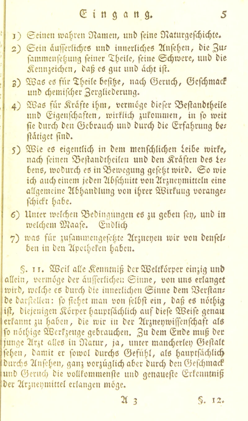 ‘! j) 0eitieit wal^reii DTanieu, mib feine OTafitrgefc^icf^te* ' 2) 0ein dulTeriicbcö unb innerliches !2lnfehen, bie 3^' ' fcunmenfel^ung feiner '$!()ei(e, feine 0cf}K)ere, unb bie i^ennjeid^en, ba^ es gut unb dcf)t ifl* j 3) ^aö eö für ^beile befi^c, nach ©etuch/ ©cfchttUtcf I unb chemifd)er 3crg(ieberung* ,| 4) ilCaö für Ärdfte ihm, termcgc bicfer ^efianbtheile unb d'igcnfchaften, mirflid) jufcmmen, in fo weit ftc burcf} ben ©cbrauch unb burcf; bie (Erfahrung fidtiget finb» 5) ^ie eö eigentlich in bem ntcnfchlichen ieiSe mirfe, nach feinen Q5e|ianbthei(en unb ben .^rdften beö Ic; bens, iüoburch eß in ^etnegung gefegt mirb« 0o mie ich and) einem jeben 7l6fd}nitt üon^J{rjnei}mitteln eine allgemeine 3(6hanblung üon ihrer 2ö3irfuug üorange; fchicft fm6e. 6) Unter ivelchen ^ebingungeu cß 311 gehen fei;, unb itt n)eld;cm ?t)taafc. (E'nblid; 7) maß fiir ^ufammcngefchte 3lr3uei;eu mir ijou benfcl; ben in ben 'Jlpcthefcn hnbctu §. 11. ^Ißcil aUc ^enntni^ ber iUSeltforper einzig unb allein, vcrmdge ber dufferlichen 0inne, i)on unß erlanget mirb, mcld)e eß burd; bie tnneclid;en 0inne bem ^erftan? be barftcüen: fo flehet man üon felbft ein, bafj eß notht^ i|l, biejenigen ,$v6rper hnuptfdd;lid; auf biefe ^eife genau erfannt 311 hoben, bie mir in ber 3li'3net;miffenfchaft alß fo nöthige ?[Gerf3euge gebraud;en. 3^^ bem (Snbe mu^ ber junge 2lr3t cdieß in Ofatur, ja, unter mand;erlei; ©cjTalC fehen, bamit er fomcl burchß ©efiihl/ alß houptfdchlich burdß 2lnfchen, gan,3 oor3Üglich aber burch ben 03efd;mocf unb ©erud; bie oollfommenfie unb genaueftc (Srfcnntni^ ber ^Irjnepmittel erlangen möge» 3 12»