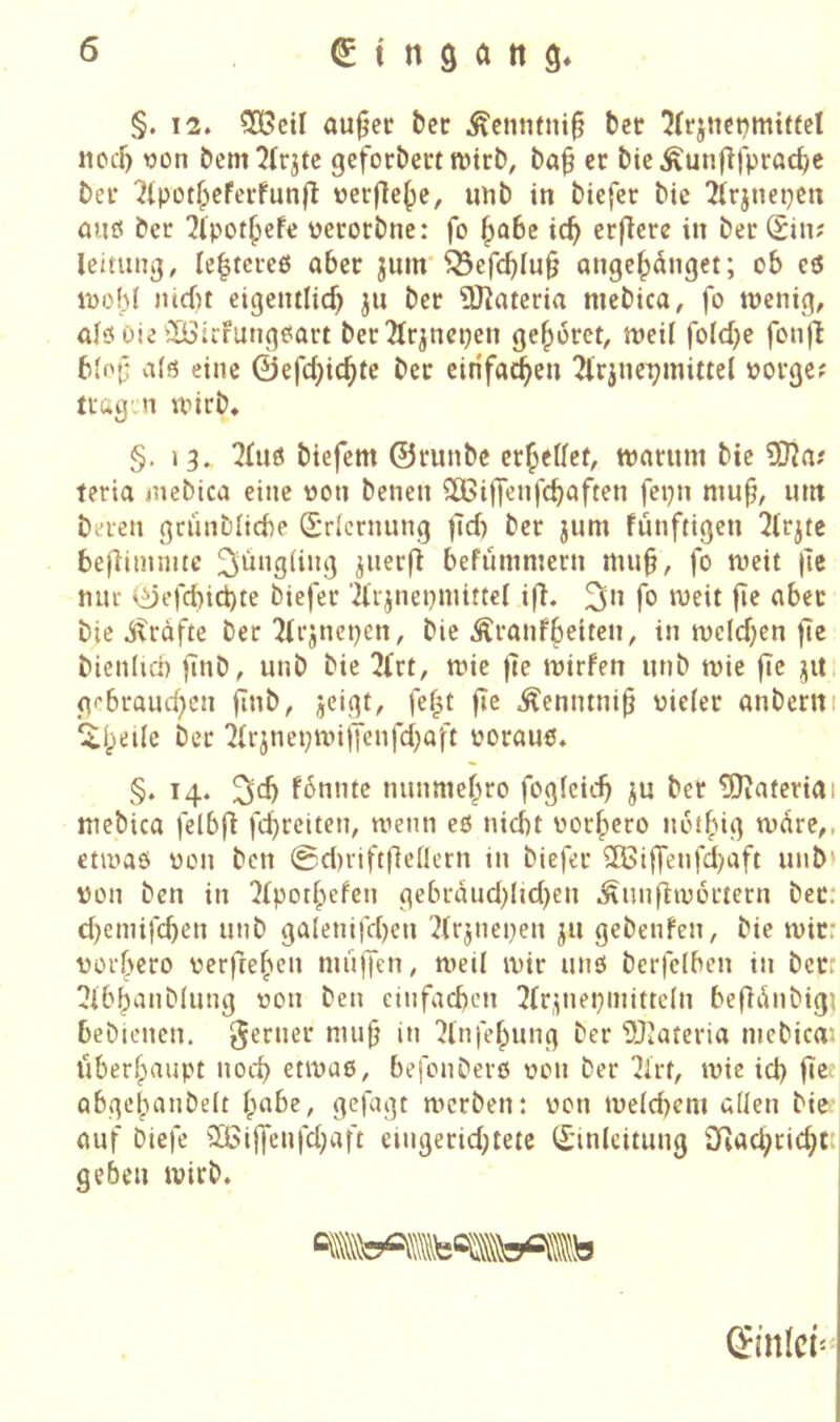 §. 12. ^eü au^ec l)er Äcnnfni§ ber 7(rjnct)mittct nocl) von bem^Ir^tc geforbect tvtrb, ba^ er bicÄunjlfpracbc bei* ^tpot^cferfunjl verfle{)c, imb in btefer bie 2(rjnepen auö ber 2lpot^efe verorbne: fo ^abz ic^ crjlcre in ber Sin? leitung, Ie|tcre6 aber jum'^efcbiu§ angc|)dnget; ob eö ioobl nid)t eigentlicb ju ber 9)?oteria nicbica, fo ttJenig, alö Oie ^ütrfungeiQrt ber21r^ncpen gehöret, njcil foId)e fonjt b(of: a(ö eine ©efdjic^te ber cirifa^en 2lrjnepmittel vorge? tragji unrb. §. 13. ?ütö biefem ©runbe erteilet, warum bie ?D?a? teria mebica eine von benen SCBiffenfcbaften fepn mnf, um bereu grünblicbe Erlernung )ld) ber jum fünftigen 2(rjte beflimnite 3'^iigdng jiierfi befümmern mub, fo weit |ic nur ©efd)ict)te biefer '2trjnepmittel ifl. fo weit jie aber bie j^räfte ber !Hrjnepen, bie Äranf^eiten, in weld^en jle bienlid) finb^ unb bie 2frt, wie )7e wirfen unb wie fic jit. gebrauchen finb, jeigt, fef^t jie ^enntnip vieler anbernt ^heüe ber '2irjnepwi|Tenfd)aft voraus. §. 14. fbnnte nunmehro fogfeicb ju ber Material mebica felbfi fchrciteit; wenn eö nid)t vorhero nothig wdre,, etwas von ben 0d)rift(]enern in biefer 3Biffenfd)aft unb) von ben in !2(pothefen gebrduddid)en .^un(7w6rtecn ber; d}eniifcben unb galenifcben '2(rjnepen ju gebenfen, bie wir: vorf>ero verftehen muffen; weil wir uns berfclben in berc ^Ibbanblung von ben cinfacben 2(r,^nepinitteln befldubig] bebienen. ferner mub in 'Jlnfehung ber DJ^ateria mebica'- öberhaupt noch etwas, befonbers von ber IJlrt, wie ich fie> abgehanbelt habe, gefugt werben: von we(d)em allen bie' auf biefe 3Bijfenfd;aft eingerid;tetc (Einleitung 3Rachrichtc geben wirb.