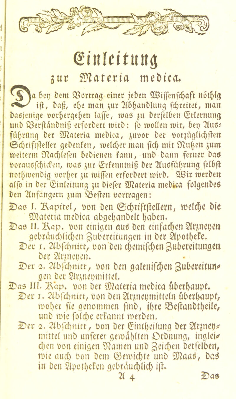 ei'itleituttö jiit SJatcn'a mebtca. j}“' 23cttcag einer (eben iXCiffenfcft^if* Mrlfifg i|l, ^a§, efpe man jui-7t6^anbluug fc^reitet, man bagj'cnige üor^erge^eii faffe^ maö ju beifelben (Sclernung unb ^er(länbni§ evfoi'bert mich: fo moden mir, bet) fu|)vung ber 5)^ateria mebica, juüoc ber vor^üglic^fieii ©cbrtftfleUer qebenfen, U)e(d)cr man fic^ mit SRuf^cn jmn meiterm SRac^lefen bebicneti fann, unb bann ferner baö üücausfcbtcfen, maß jur (S’rfenntni^ bet !Ku6fu^rnng felbfl not()menbig üor|)er ju miffen erferbert mirb. 2ü3tr merbeii alfo in ber S'inleitunq ju biefer 9JJateria mebka folgenbeß ben ?(nfdngern jum '?Öeften tjortragen: I. Tapire!/ toon ben (ScK)nft|icncm; ii)c(cl&e bte 5)^ateria nicbica ab9el)mibdt l)abcn* ^a6 II. ^ap» bün einigen öuß ben einfachen 5(^nei)eri gebrdud)(id)cn giibereitungen in bei* 5(potl)efc» 2^ei* I. 2(bfct)mtf, pon ben 4)cmird;en3ubereitungcrt ber 2Ir^nei)cn. 2)ei* 2. ?lbfcbnirt, pon ben galenifcl^en 3ut>crcitun^ gen ber 5U*iinci)mittc(. 2)aß III. 2\dp» pon ber 9i)?ateria mebica übcrl^aupf* 2)ei* I. ?(brd)nirr, pon ben 5lr;inepmitteln uberl)dupf, ti'ül)er fie genommen ftnb, ihre Q3e|lanbtl)cde, unb mic folcbe erfannt merben. 3Dei- 2. 2ibrcbnitt, pon ber (5intl)cifung ber 2(rünep^ mittel unb unferer geipd!)(tcn örbnung, inglei^ d)en pon einigen ^famen unb geid^en berfelben, tpie nud) Pon bem ®emid)te unb SDMaö, ba^ in Den 'äpotl)efcn gcbrdudjtid; i\l*