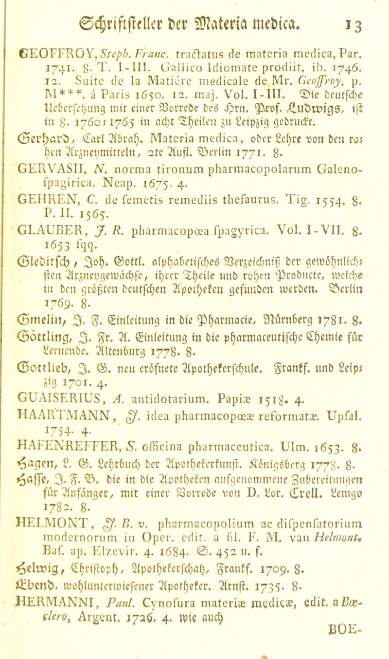 GEOFf'RÖY, Franc, fraftatus de rnateria medica.Par, 1741. 8-T. I-IH. Gallico Idiomate prodiit, ih. 1746. 11. Suite de la Maticre niedicale de Mr. Geoffroy, p. I\l***. a Paris 1650. 1::. maj. Vol. I-III. 5>te beutfcl)c llc6crfcfjimg mir einer 93orrcbe bc^ X?rn. $irof. Äut)n?fg5, in 8- 1760« 1765 in eicl)t ‘J^eücn ju 2eipjig gebnicfr. <3crl;ßrb/ €arl 2f5rnf;. Matcria medica, ober 2ef)re von ben roJ ^cn ^fiaiicpmirtcln, 2fc Q3cr(in 1771. 8* GERVASII, N. nornia tironum pharmacopolarnm Galeno- fpagirica. Neap, 1675. 4- GEHREN, C. de femetis remediis thefaurus. Tig. 1554, 8- P. II. 1565. GLAUBER, J. R. pharmacopoea fpagyiica. Vol. I-VII. g. 1653 Iqq. <Slct>irfc^ f ©ott(. fl(p^aüetifcf)cö 93efjcicf)ni§ ber gemö^nlicf); ften '2ir^nepgemad)fc, it)rcr ‘i^eilc imb rüf)cn '])robiictc, mcldie in ben gropten bcutfcf;cu 2lpot^efcn gefunben mevbett. Q^erli« 1769. 8. (ömcliit/ 3. Sinfeitung in bie '55^armacic, Jlörnbcrg 1781. 8. (Söttling, 3- Sf- Anleitung in bic p^nrmnceutifc^e (£^cmic füc l'erncnbc. ^Utenburg 1778. 8* (Sottlicb, 3* nc« crbfnetc 5(pot^efcrfcf)ulc. Sranff. unb Seipf 9«3 4* GUAISERIUS, A. antidotarium. Papi® 151g. 4. HA.APvTMANN, idea pharmacopocce reformatae, Upfal. 1754- 4- HAFENREFFER, S. officina pharmaceutica. Ulm. 1653. 8» ^nqcn, 2. 2c^r6iid) ber 21’pot^cfcrfunfr. itönig^berg 1778- 8- 3- (5- ‘5^. bic in bic 2lpott)efcn anfgenommene Swbciciliingett für 2lnfangci’/ mit einer 23orrebe von D. 2or. Cl’clK 2emgo 1782. 8. HELMONT, B. v. pharmacopoliiim ac difpenfatoriuni iTiodernorum in Oper. edit. a fil. F. M. van Helmont* Baf. ap. Elzcvir. 4. 1684- 45^ n* f* ^clu?ig, (T^riftopf)/ 2(pot^cfcrfd)nf|, granff. 1709. 8. öibenb. mo^luntcnuiefencr 2(por^efcr. 21rnfl. 1735* 8* HERMANNI, Paul. Cynofura materite mvelicae, edit, aßce- elero, Argent, 1720. 4. jvie flud) BOE.