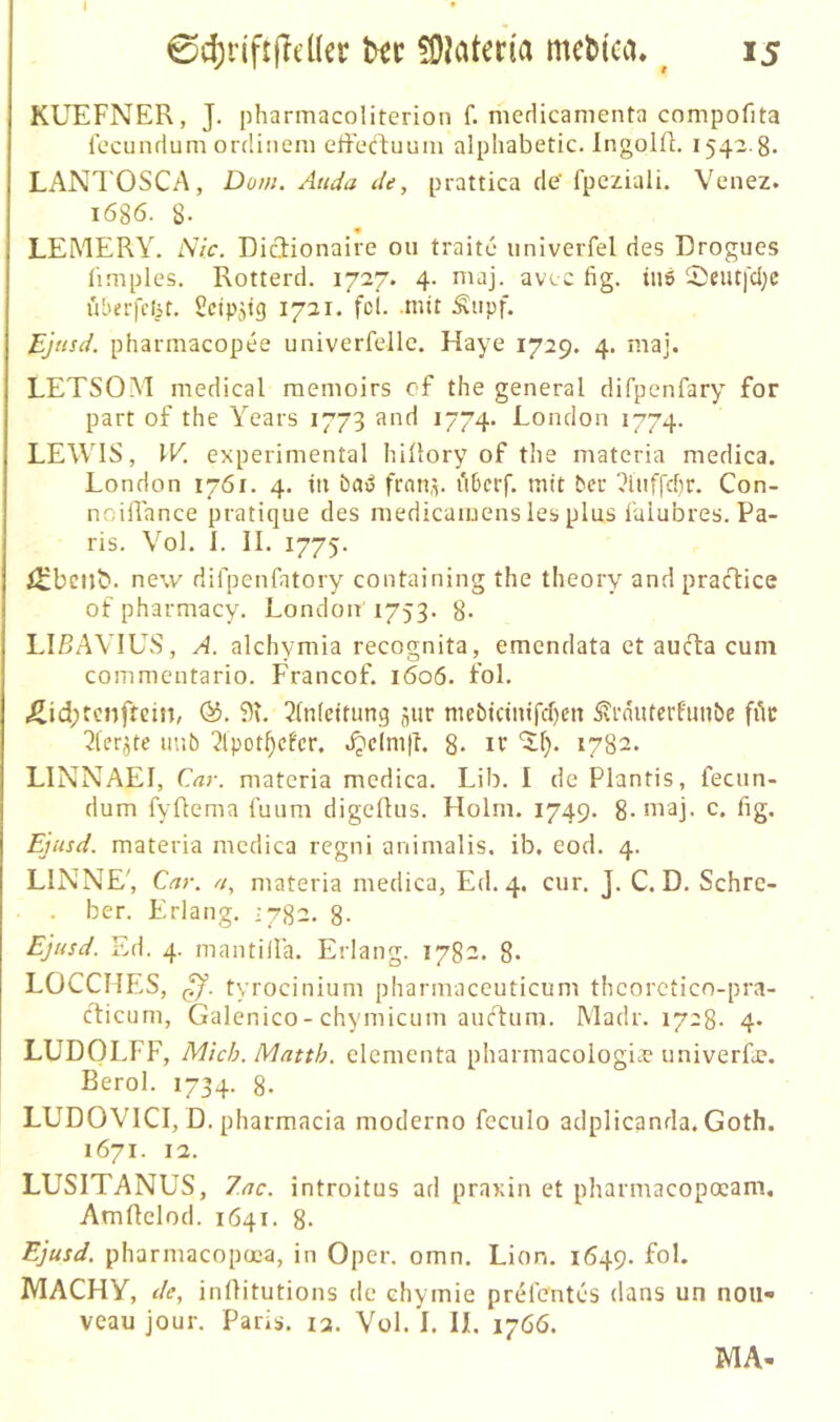 I 0d;i'if:(ld(er föMteria mcl»(ca. ^ 15 KUEFNER, J. pharmacoliterion f. medicanienta compofita iccundum ordiiiem effeftuum alphabetic. liigolR. 1542.8. LANTOSCA, Dom. Auda de, prattica de' fpeziali. Venez. 1686. 8. « LEMERY, Nie. Diciionaire 011 traite nniverfel des Drogucs limplcs. Rotterd. 1727. 4. niaj. avic fig. iu6 5)eiUfd;c überfc^t. Scipjtg 1721. fei. mit Äupf. Ejnsd. pharmacopee univerfellc. Haye 1729. 4. maj. LETSOM medical raenioirs cf the general difpenfary for part of the Years 1773 and 1774. London 1774. LEWIS, \V. experimental hiüory of the matcria medica. London 1761. 4. in ba»; fran.v uberf. mit ber ^itiffchr. Con- noiflance pratique des medicainens les plus fulubres. Pa- ris. Vol. L II. 1775. i2:beijb. new difpenfatory containing the theory and pracfice of pharmacy. London 1753. g. LIßAVIUS, A. alchymia recognita, emendata et aucT:a cum commentario. Francof. 1606. fol. J^id;renfteiji, Ö5. 91. Einleitung jur mebicinifd)cn Svrnuterf'imbe fik Elcrjte imb Elpot^cfcr. .^eim|L 8- 1782. LINNAEI, Cay. materia medica. Lib. I de Plantis, fecun- dum fyüema funm digellus. Holm. 1749. 8. maj- c. fig. Ejusd. materia medica regni animalis. ib. cod. 4. LINNE', Cay. //, materia medica, Ed. 4, cur. J. C. D. Schre- . her. Erlang. 1782. 8- Ejusd. Ed. 4. mantiila. Erlang. 1782. 8* LÜCCHES, tyrocinium pharmaceuticum theorctico-pra- cficum, Galenico-chymicum auefum. Madr. 172g. 4. LUDOLFF, Mich. Matth, elementa pharmacologia? univerfa?. Berol. 1734. 8. LUDOVICI, D. Pharmacia moderno fcculo adplicanda. Goth. 1671. 12. LUSITANUS, 7ac. introitus ad praxin et pharntacopoeam, Amftelod. 1641. 8. Ejusd. pharmacopoea, in Oper. omn. Lion, 1649. fol. MACHY, de, inllitutions de chymie prcMentes dans un nou- veau jour. Paris. 13. Vül.'l. II. 1766. MA-