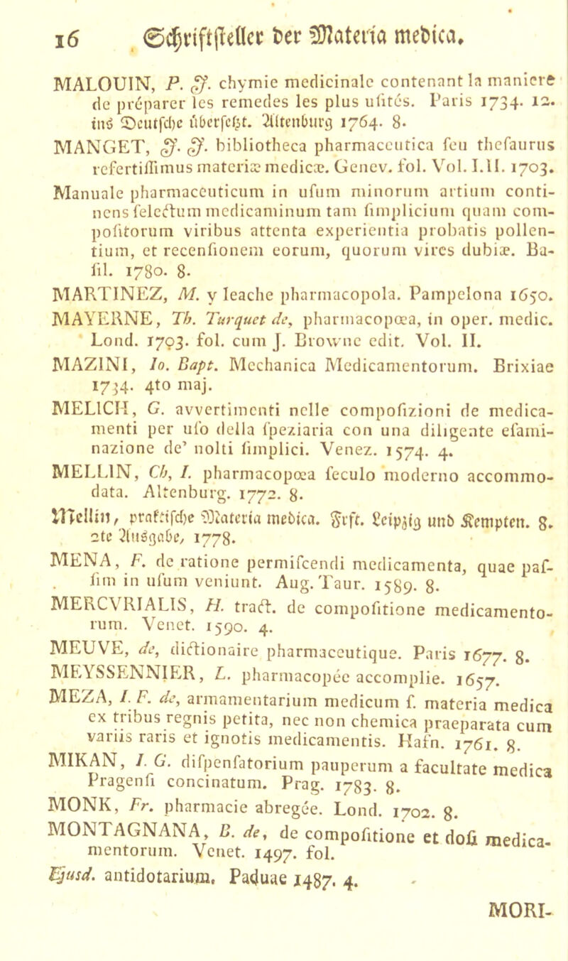 MALOUIN, P. ff. chymie medicinalc contenantla manicre de prd-parer les remedes les plus uütes. Paris 1734. 12* tnö ©ciufd)c ubcrfcf^t. 'illtcnburg 1764. 8* MANGET, ff. ff', bibliotheca pharmaccutica fcii thcfaurus refertillimus matcris mediccc. Genev. fol. Vol. I.ll. 1703. Manuale pharniaccuticum in ufum minorum artiiim conti- ncns l'elciftum mcdicaniinum tarn fimplicium quam com- poütorum viribus attenta experientia probatis pollen- tiuiu, et recenfionem eorum, quorum vires dubiae. Ba> lil. 1780. 8- MARTINEZ, M. y leache pliarnracopola. Pampelona 1650. MAYERNE, Th. Turquet de, pharinacopoca, in oper. medic. Lond. 1793. fol. cum J. Browne edit, Vol. II. MAZINI, Io. Bapt. Mcchanica Medicamentorum. Brixiae 17^4. 4to maj. MELICM, G. avvertimenti nclle compofizioni de medica- nienti per ulo della fpeziaria con una diligente efami- nazione de’ nolti limplici. Venez. 1574. 4. MELLIN, Ch, I. pharmacopoaa feculo moderno acconimo- data. Altenburg. 1772. 8- llTellin, prnftifd)c tuebica. ^ift. Ücipjit) unb Kempten. 8. 2tc 1778. MENA, F. de ratione permifeendi mcdicamenta, quae paf- lim in ulum veniunt. Aug. Taur. 15S9. 8- MEKCVRIALIS, Fl. traft, de compofitione medicamento- rum. Venet. 1590. 4. MEUVE, de, diftionaire pharmaccutique. Paris 1677. g. MEYSSENNIER, L. pharmacopee accomplie. 1657. MEZAj /. F. de, armamentarium medicum f. materia medica ex tribus regnis petita, nec non chemica praeparata cum variis raris et ignotis medicamentis. Hafn. 1761. 8- MIKAN, I. G. difpenfatorium pauperum a facultate medica Pragenfi concinatum. Prag. 1783. 8. MONK, Fr. pharmacie abregee. Lond. 1702. g. MONTAGNANA, D. de, de compofitione et doü medica mentorum. Venet. 1497. fol. i^usd. antidotarium, Paduae 1487. 4. MORI-