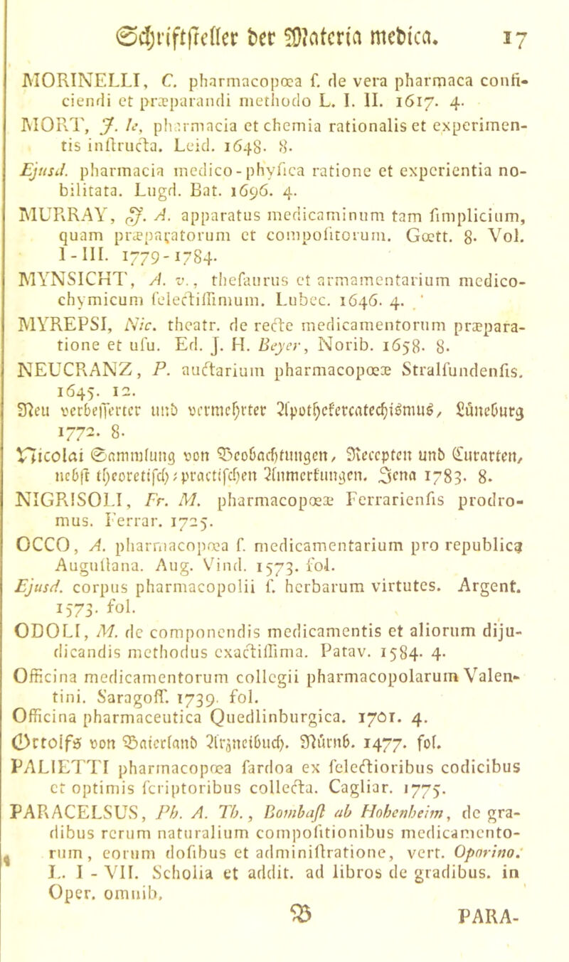 MORINELLI, C. pharmacopoca f. de vera pharrnaca conii- ciendi et praparandi methodo L. 1. II. 1617. 4. MOR.T, 7- Pharmacia ct chemia rationalis et experimen- tis inftrucla. Leid. 1648- 8- Ejiisil. Pharmacia medico-phyfica ratione et expcrientia no- bilitata. Lugd. Bat. 1696. 4. MUPvRAY, A. apparatus medicaminiini tarn fimpliciiim, quam priepavatorum et compolitoium. Goett. 8- Vol. I-III. 1779-1784. MYNSICKT, A. v., thefaurus ct armamcntarium medico- chymicum (clechiirimum. Lubec. 1646. 4. ‘ MYREPSI, Nie. theatr. de recT:e medicamentorum prtepara- tione et ul'u. Ed. J. H. Beyer, Norib. 1658- 8- NEUCRANZ, P. aueftarium pharmacopoe® Stralfundenfis. 1645. 12. S^eu vcrbeiTmcr imb vrvmcf^rter 2lpüt^cfmatcc^i^nui^, SüneOurg 1772. 8- tlicolai ©«miiifung v^on 5)co6ncf)tim9eit/ Stcccptcn unb Ciirartcn, nebft tf)corettfd)U'tactffd)en ^[nmctfim^cn. 1783. 8* NIGRISOLI, Fr. M. pharmacoposa:; Ferrarienüs prodro- mus. Ferrar. 1725. OCCO, A. pliarniacopnca f. medicamentarium pro republic? AuguÜana. Aug. Vind. 1573. fol. Ejusd. Corpus pharmacopolii f. herbarum virtutes. Argent. 1573. fol. ODOLI, M. de componendis medicamentis et aliorum diju- dicandis methodus cxacliHima. Patav. 1584- 4- OfHcina medicamentorum collcgii pharmacopolarum Valen- tini. S’aragoff. 1739. fol. Officina pharmaceutica Quedlinburgica. 1701. 4. Ortoifö von Q^ntcrfnnb ^Iväncibud). 3^ürn6. 1477. fof. PALiETTI pharmacopnea fardoa ex felecRioribus codicibus er optimis Icriptoribus collecTia. Cagliar. 1775. PARACELSLhS, Ph. A. Th., Bombaß ah Hohenheim, de gra- dibus rcrum naturalium compofitionibus medicamento- I rum, eorum dofibus et adminiftratione, vert. Opnrino: I-. I - VII. Scholia et addit. ad libros de gradibus. in Oper, omiiih,