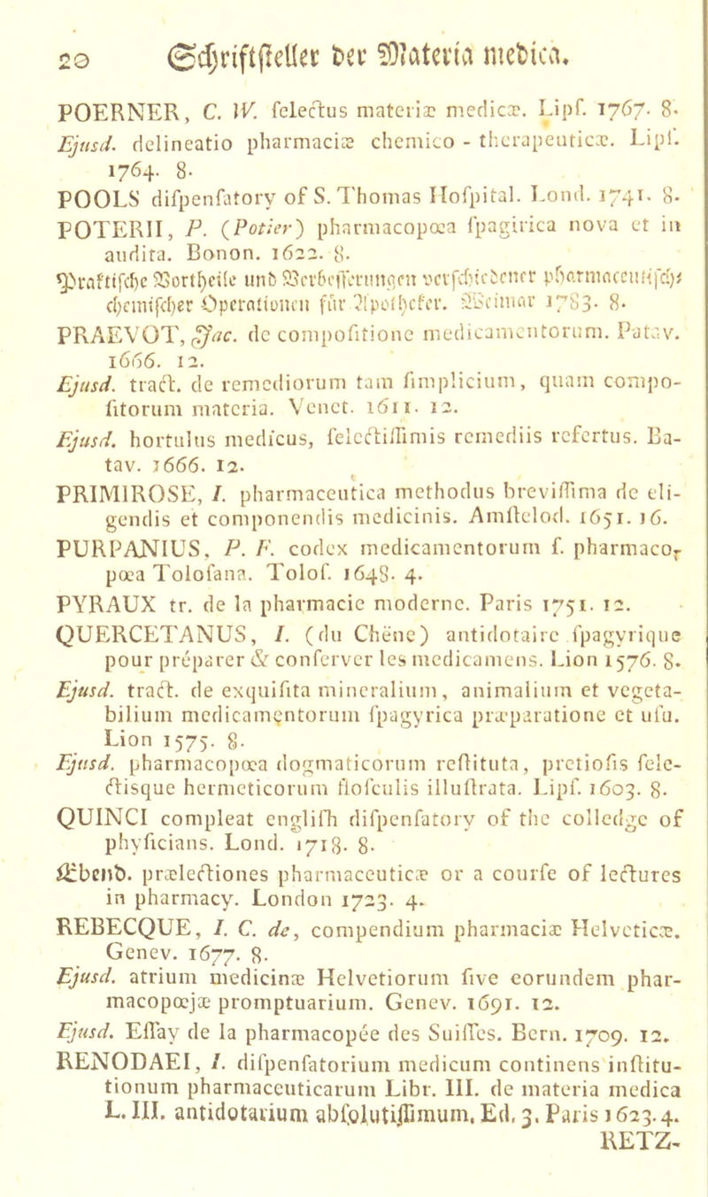 POERNER, C. IV. felecTius mateiia? medica?. Lipf. 1767. 8- Ejttsd. delineatio pharmacis chemico - tlicrapeuticx. Lipl. 1764. 8- POOLS di fpenfatory of S. l'homas Ilofpital. Loml. 1741- 8- POTERII, P. CPotier) pharmacopaa Ipagirica nova et in audita. Banon. 1622. 8- ^rafttfcf)c 23ort^etle unb 93ci'5cill’nniqfn vcvfcf)tcbcncr pr)o.rninccm<|'d)i d)cmtfd)er Opci-attüiicn für ^Ipothcfcr. äb'nmcir 1783- 8- PRAEVOT, de compofitione medicamentorum. Patav. 1666. 12. Ejtisd. tracL de remediorum tarn fimplicium, quam compo- fttorum matcria. Venct. löii. 12. Ejusd. hortiilus medicus, felcrtiinmis remediis rcfcrtiis. Ba- tav. j666. 12. PRIMIROSE, /. pharmaceutica methodus breviffima de eli- gendis et coniponendis mcdicinis. AniÜelod. 1651. )6. PURPANIUS, P. F. Codex medicamentorum f. pharmacor poea Tolofana. Tolof. 1648. 4. PYRAUX tr. de la pharmacie moderne. Paris 1751. 12. QUERCETANUS, /. (du Chenc) antidotaire fpagyrique pour preparer & conferver les niedicamens. Lion 1576. 8» Ejusd. traft, de exquifita mincralium, animaiium ct vegeta- bilium medicamentorum fpagyrica pra-paratione ct uiu. Lion 1575. 8. Ejusd. pharmacopcca dogmaticornm reflituta, prctiofis felc- ftisque hermeticorum flolculis illuftrata. Lipf. 1603. 8- QUINCI compleat englifh difpenfatory of the colledge of phyficians. Loncl. 1718. 8- özbenb. pracleftiones pharmaceutica? or a courfe of lefturcs in pharmacy. London 1723. 4. REBECQUE, I. C. de, compendium pharmaciac Helvetica;. Genev. 1677. S- Ejusd. atrium medicinte Helvetiorum five eorundem phar- macopoeja? promptuarium. Genev. 1691. T2. Ejusd. Eflay de la pharmacopee des SuilTes. Bern. 1709. 12, RENODAEI, /. difpenfatorium medicum continens inflitu- tionum pharmaceuticarum Libr. 111. de inateria inedica L. III. antidotavium abfolutiiTimum, Ed, 3. Paris 1623.4. RETZ-