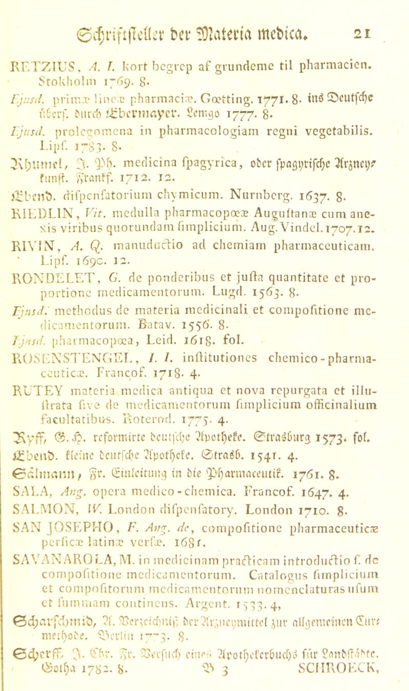 KF.’I’ZIUS, A. I. kort begrep af gnmdeme til pharmacien. Stokho'.m 8- r.j::sil. prim.p linc.c pharmacio?. Goetting. T771. 8- tnä 55cUtfcf)C üC'crf. ^llrc() Jizbi’ntmycr. Semgo 1777. 8* r.jtisil. prolcgnmena in pharmacologiam regni vegetabilis. Lipf. 1783- 8- medidna fpagyrica, ober fpagi^Hfcf^c fimfr. A'remtf. 1712. 12. J^bnit). difpcnfatoriiim chymicum, Nürnberg. 1637. 8- KILDLIN, Vit. medulla pharmacopocas Auguftanoc cum ane- xis viribus quorundam fnnplicium. Aug. Vindel. 1707.12. RlViN, A. Q. manudüdtio ad chemiani phaimaceuticam. Lipf. 169c. 12. RONDELET, G. de ponderibus et jufta quantitate et pro- portionc rnedicanientorum. Lugd. 1563. 8- methodus de materia medicinali et coinpofitione mc- (Heamentorum. Batav. 1556'. 8- J }HS(!. pbaimacopoca, Leid. i6i8- fol. ROSENSTENGEI., /. /. infUtutiones chemico-pharma- ccuticx. Francof. 1718- 4- RUTEY materia medica antiqua et nova repurgata et ülu- Ürata five de mcdicanientoriim fnnplicium officinalium facultatibus. Roterod. 1775. 4. ^yft, refonnirte beutfefe ^Ipot^cfe. 0tra^l3iircj 1573. iSfbenb. Beine bciurdic ?lpütf)cfe, 0tra66. 1541. 4. 0dlmamG »t*. (^tnlettunq in btc 'pf)annaceutic. 1761. 8. SALA, Ang. Opera medico - cliemica. Francof. 1647. 4- S.M.MON, IV London difpenfatory. London 1710. 8* SAN jOSEPHO, F. Avg. de, coinpofitione pliarmaceuticaa pcrlic3e latina? verllc. i68t. SAVANAROLA, M. in incdicinam praflicam introdudio f de compofitione medicamentorum, Catalogus fnnplicium et compofitorum medicamentorum nomcnclaturasufum ct fuminam coiitinens. Argcnt. r-';33.4, 0d;eu-fd)miö, ?!. iJ3cr,rid'tup bfi-7li7,nei;miftel ,pir nlkjcmetnen ^ni7 mct()obf. ^x'tliu i7’~3. 8- ^'8r. ,vr. ioeifiicf) cinr-.i 7U'otf)efcr6ucf;i> für 8anbfT'Rte- 1782. 8. 3 SCflROECK,