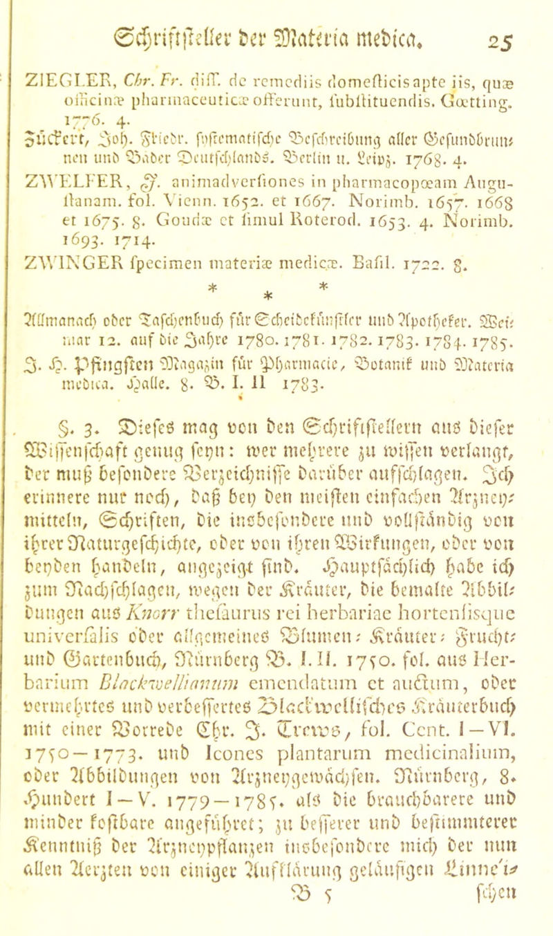 0d)riu|T£Üei* Kn* mebica* ZIEGLER, Chr. Fr. dilT. d c rcmcdiis domeflicisapte iis, quae üincina? phanuaceutioc offcrunt, liiblHtucndis. Ca-tting. 1-76. 4. oiitfert, fnfromntifd'ic ‘53cfd)rci0mu3 aller Q5cfunt)0niiu non un^ <5abcr SnitfcI)Ianöö. 53rrlin u. i?np,v 1768. 4. Z^'\’ELI•'ER, animadverfiones in pliarmacopoeam Augu- iVanani, fol. \'icnn. 1652. et 1667. Norinib. 1657. 1668 et 1675. 8- Goiiris ct limul Roterod. 1653. 4* Nonmb. 1693. 1714. ZWINGER fpecimen materiaa medicac. Bafil. 1722. g. 5([fmanacl) ober '$;afd)cntnid} fijr0cf)eifccfun|lffr uiib?fpot(^ef‘er. S5et; :uar 12. auf bie ^a^re 1780.1781- 17S2.1783. lySi-1785. 3. J?. PfiJjgftcn 03taga;\in für ‘Pf>irmacie, Q3otamf unb 93tatcna mebica. J^Dadc. 8* I- -11 ^7o3- « §. 3. tiefes mag üon ben 0cf)rififiei(ei'it öUö Diefer 5il>ijycn|cf)aft genug fetjn: mer mel^rere jii miljen tjerfangf^ ber mu^’ befonbere ^erjcicbnijye bavüber auffd}(agen. erinnere nur ned), ba§ bei} ben meiflen einfachen 7frjna>' mittcln, 0d)riften, Die inebefenbere mib üoüjjanbig ücu i^rcr2Raturgefcbid}tc, cber ücn tbrenOBirfimgen, ober üou bet}ben banbeln, angc^cigr fi'nb. J)auptfad}Ud> ^abc td> jum 9iad)fd^Iagen, megen ber ,^rdiuer, bie beimdre !?tbbtl; biingen aiies Knorr tlieiauriis rei herbnriac hortcnlisquc univerfalis ober aügcmeineö ^fumen; ,^'rduter; §rud)L' unb ©artenbud), DNunberg EIL 17^0. fol. miö Mer- barium Dlackwellinnum emcmlütiim ct aiidum, ober ncrmef;.rtcö unb oerbefferteß 23lcd\vcl(ifd)C6 .^fräuterbud) mit einer ^orrebe (Ef.r. 3* fob Cent. I —VI. ]7<)0—1773. unb Iconcs plantarum mcdicinaiimn, ober 2(6bilbungen oon 2{r5net;gcmdcl;‘fen. S^iurnbcrg, 8* .^unbert I —V. 1779—178bie braudbarere unb ininber foftbarc ongefubret; ju bejjerer unb befmnmterec Äenntni^ ber ^Irpicppflan.^en tnebefonbere micl} ber mm allen Ticiqteu oon einiger ^luflldrung geKuifigcn Ümnc'i:^ ^ 5