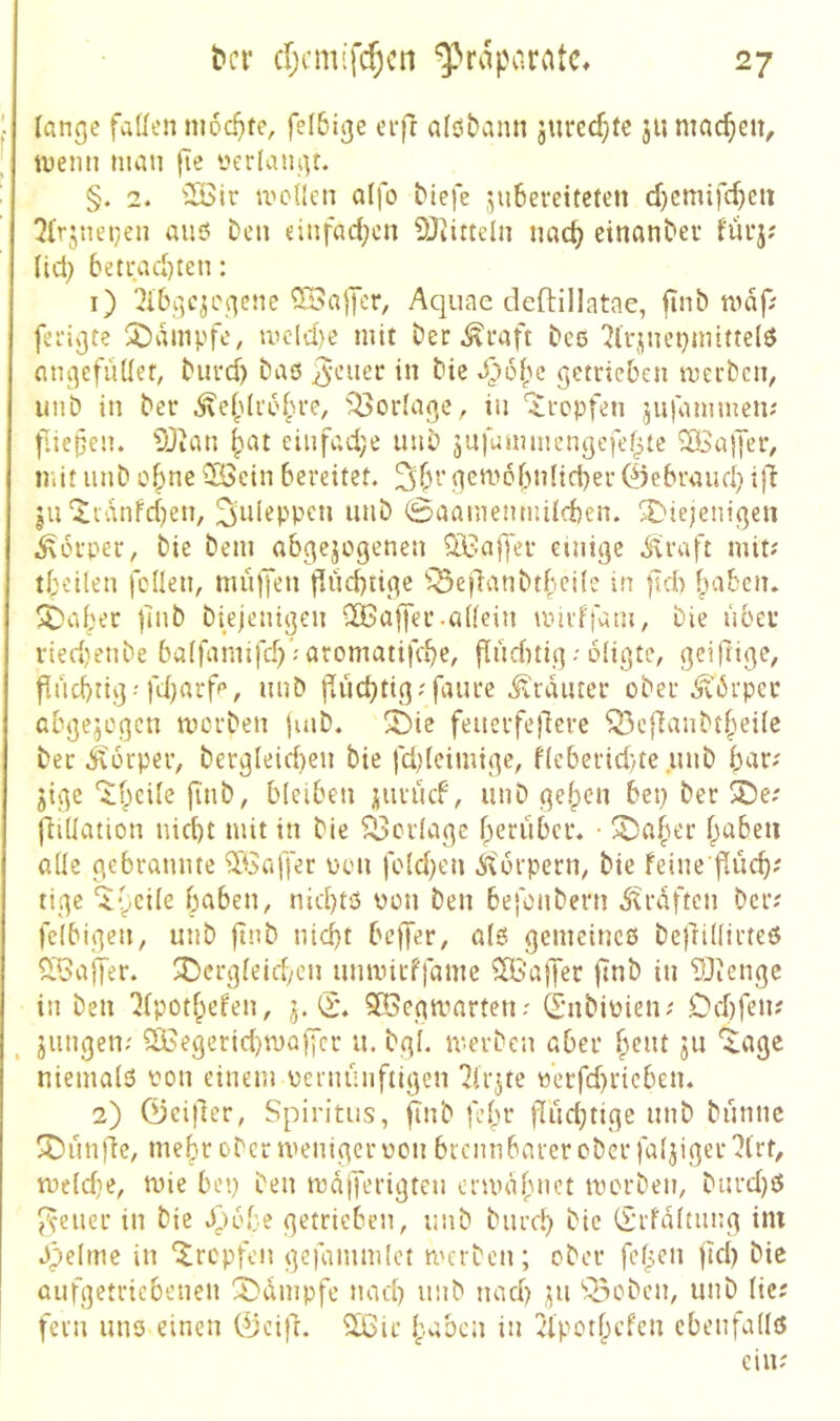 lange faden nicd}fe, felbige erfr a(öt)ann jurcd}fe 311 machen, tnemi man |Te üerlangt. §. 2. 5Bir mcilen aifo Mefe 3u6ereiteten d)cmifc^eu 2ir3net}en au6 Den einfad;cn 93iitteln nac^ einanDer füi*3? Ud; betrad)ten: 1) 2ibgc3i\gene ^ajTct/ Aquac deftillatae, ftnb mdf; fei'igte !^)dmpfe, mcld)e mit Der ^i*aft Des 7lr3nei}mitte(ö angefüdet, Durd) Daö di Die getrieben merDcn, imD in Der .^efdrefn-e, Vorlage, in tropfen 3ufammen? f.iepen. 5Jian |)at einfad;e unD 3Ufummengefef^te ^Sajjer, n.it iinD c^ne 2öcin bereitet. gem6bn{id)er 0ebraud} i|i |U‘^idnfcben, ^uleppcn unD (Saamenmiicben. SC'iejenigen Körper, Die Dem abge3ogenen ^iNajJer einige .S'vraft mit? tbeüen feilen, mnffen flncbrige '^SedanDtbeile in fldi |>aben. ^al^er flnD Diejenigen C®affer-allein miidfani, Die über ried)etiDe balfanufd)’;aromatifebe, finditig-• oligte, gci|lige, flncbtig -fdjarfe, unD flud)tig?faurc .^l'rdnter oDer ^'Drper abge3egen morDen |uiD. X)ie feuerfe)1ere ^ejTanDtbeile Der .Körper, Dergleid)en Die fd;(eimige, f(eberid)te unD bar; 3igc 'itbcile finD, bleiben juruef, unD geben bep Der ®e; fliUation nid)t mit in Die Verlage berüber. • ^aber b^^beii ade gebrannte ^Saffer pon fo(d;en Äturpern, Die feine jlucb; tige ^yeile haben, nid)tö ücn Den befeuDern straften Der; felbigen, unD ftuD nicht beffer, a(ö gemeines DejÜdirteS ^JBajter. Ü)crgleid>en umtntffame ^BS’alJer |7nD in TOtenge in Den ^Ipotbefen, 3. iS. 5Öegmarten; (SnDiPien; Dcbfen; 3ungen; 2Begerid)n)Qffcr u. Dgl. merDen aber b^nt 311 ‘^agc niemals von einem pernünftigen 'Jliqte pcrfd)rieben. 2) 0ei(ler, Spiritus, ftnD febr flud;tige unD Dünne ^unjie, mehr oDcr menigerpou brennbarercDerfal3iger'?lrt, tpeld}e, mie bep Den mdjferigten enpdb»et tPorDen, Durd)S J^ener in Die .^ube getrieben, unD Durd) Die (Srfditnng itn Spelme in ‘itrepfen gefammlct mcrDen; oDer feben jid) Die aidgetricbenen 2)dmpfe nad) unD nach 311 Q3oDcn, unD lie; fern uns einen 0cijl. 2Bir baben in ^elpstbefen ebenfalls ein;