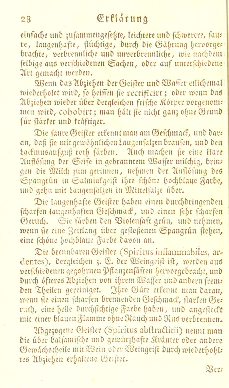 23 einfache unb ^ufanimcn(jefe|te, leichtere unb fd)iverore, fau? VC, laugcn|)afte, flüchtige, burd) bic ©a(n*ung ^>cri'orgc; brad)te, üei'5venn(id;e uub tinverbvcnnlidje, trie nac^bcni felbigc aiiß i>crfd)icbeiieu @ad)cn, ober auf utuerfd)icbcne gcmad)t werben. solenn baß 7!6jtef'cn bcr©eifler uub?Iön|Tcr etlid;emat wicber^ület wirb, fo ^eijjen jtc rccftficii'f; ober wenn baö wieber über bergleid)eu frtfdjc ^lorpcr üorgenoni-' men wirb, col>obirt; man fie «lid^t ganj of;nc0runb für fiürfer unb früftiger. 3Dic faurc ©elfter erfenntman am ©efd)macf, unb bar« an, bafj fle mitgcwofpnlidjenlaugenfaljcn braufen, unb ben iacFmuöaufguf’ retb färben. 2lucb mad)en fe eine flarc ^lufiüfnng bet 0eifc in gebranntem ^Baffer mi(d)ig, 5rin<' gen bic 9Jii(d) tum gerinnen, nefnucn ber 7iuf[6fung beß 0pangrün in 0u{nüafge'iü ifne fd)6nc bod)blauc ‘Jarbe, unb gef^üi mit iaiigenfalten in ÜJiittelfalje über. X)ic laugenfpaftc ©cifler f>aben einen burd)bringcnbcii fd}arfen 4augenf)aften ©cfcbmacF, unb einen fe^r fd)arfeu ©erud). 0ie färben ben ?I>iolenfaft grün, unb nefunen, wenn |lc eine 3'-itlang über gejlojjcnen 0pangrün fielen, eine fd)6ne f;od)b(auc ^urbe baoon an. X>ic brennbaren©eifer (Spiritus-inflammabilcs, nr- clentes), bergleid}en j. (5. ber iXBeingciÜ iü^ werben auß verfd)iebenen gego^rnen Q^flantenfaften berüorgcbrad)t, unb bureb oftereßilbtieben üon ihrem iToaffer unb anbern frem? ben '^beilen gereiniget. ©üfe erfennt man baran, wenn fie einen febarfen brennenben©efd)inacf, ftarfen@e? rncl), eine funfe burd;|Tcbtige garbe f;abcn, unb angcfletft mit einer blauen g-lamme ohne Üiaud} unb Diuß verbrennen. ?ibgcjogenc ©eiftor (Spiritus abftraditii) nennt man bie über balfamifd)e unb gewürtbafte .^vrauter ober anbere ©ewacbßtbeile nutiFBeiu ober QiBcingcift bureb Wieberbohb' teß 7ibjiehcn erhaltene ©elfter.