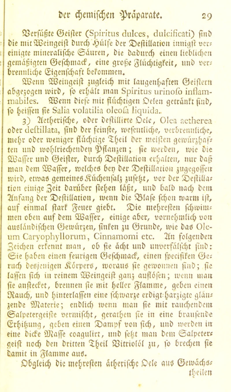 ?^erfu§te ©ei)ler (Spiritus cliilces, dulcificati) fiii& t»ie mitiH^eingei)! Durd) Jpulfe bec ®e(li((«tion tiinif3|i: einiqte minci‘a(ifd}e 0duren, t)ic babiivd) einen ltcblid)cii gema^n(3ten ©efc^nuicf, eine grope g(iid;tigfeit, iinb ver? brennlid}e (Stgenfd;aft befümmen* 2i>enn ^eingeifl jugfeic^ mit langen^aften ©eijlent abgejogen mict), fo ec()alt man Spiritus urinofb inflam- mabües. QBcnn biefe mit flüchtigen Oclen gctcanft fuib, fo heilen fic Salia volatilia oleofit liquida.. 3) 2lethei'ifd;e, ober beflillirte Ocic, Olea aetherea ober deftillata, ftnb ber feinfie, mefcnt(id;e, oerbremiUche^ mehr ober meniger flüchtige 'Xheil ber meij^en gcmürjhnf: ten nnb mohlriechenben Q^flnnjen; fie merben, mie Die QBajfer nnb ©eifler, Durch SDefliOation erhalten, nur bap man Dem i3?ajfer; melcheß 6et^ Der ^efbillatiou ^ugegolfen mirb, etmaö gemeineß Küchenjal^ jufeh^/ ^e|lili'a? lion einige 3eit Darüber flehen (aft, nnb halb nach Dem Einfang Der 5)eflillation, menn Die Q3lafe fchon marm ifi, auf einmal flarf fetter giebt* ^ie mehrefien fd^minu men oben auf Dem iXöaffer, einige aber, oornehmlich au6(anbifd)en ©emiirjen, finfen ju ©runbe, tvie baß Ole- um Caryophyllorum, Cinnamomi etc. 2ln folgenbeti 3eid)en erfennt man, ob fte üd)t nnb unoerfalfcht {Tnb; 0ie haben einen feurigen ©efehmaef, einen fpecif fen rud) beß/enigen i^orperß, morauß jle gewonnen juib; |le laifen ftd) in reinem üßeingeifl ganj auflofen; tvenn man fie anflecFet, brennen jle mit heller ^’famme, geben einen Otauch, unb hiuterlaffen eine fdpuarje erbigt har^igte glan; jenbe 3Qtaterie; enblid) menn man fte mit rauchenbciu ©alpetergeifle oermifcht, gerathen )7e in eine braufenbe (Erhihung, geben einen 3bampf oon |ich^ merben in eine bicFe ÜJiajfe coagulirt, unb fe|t man bem 0alpeterc geifl noch Den Dritten ^itriolol 311, fo bred;en jic Damit in flamme auß« Obgleich Die mehreften athevifch? Oele au0 ©emad)ß; ih eilen