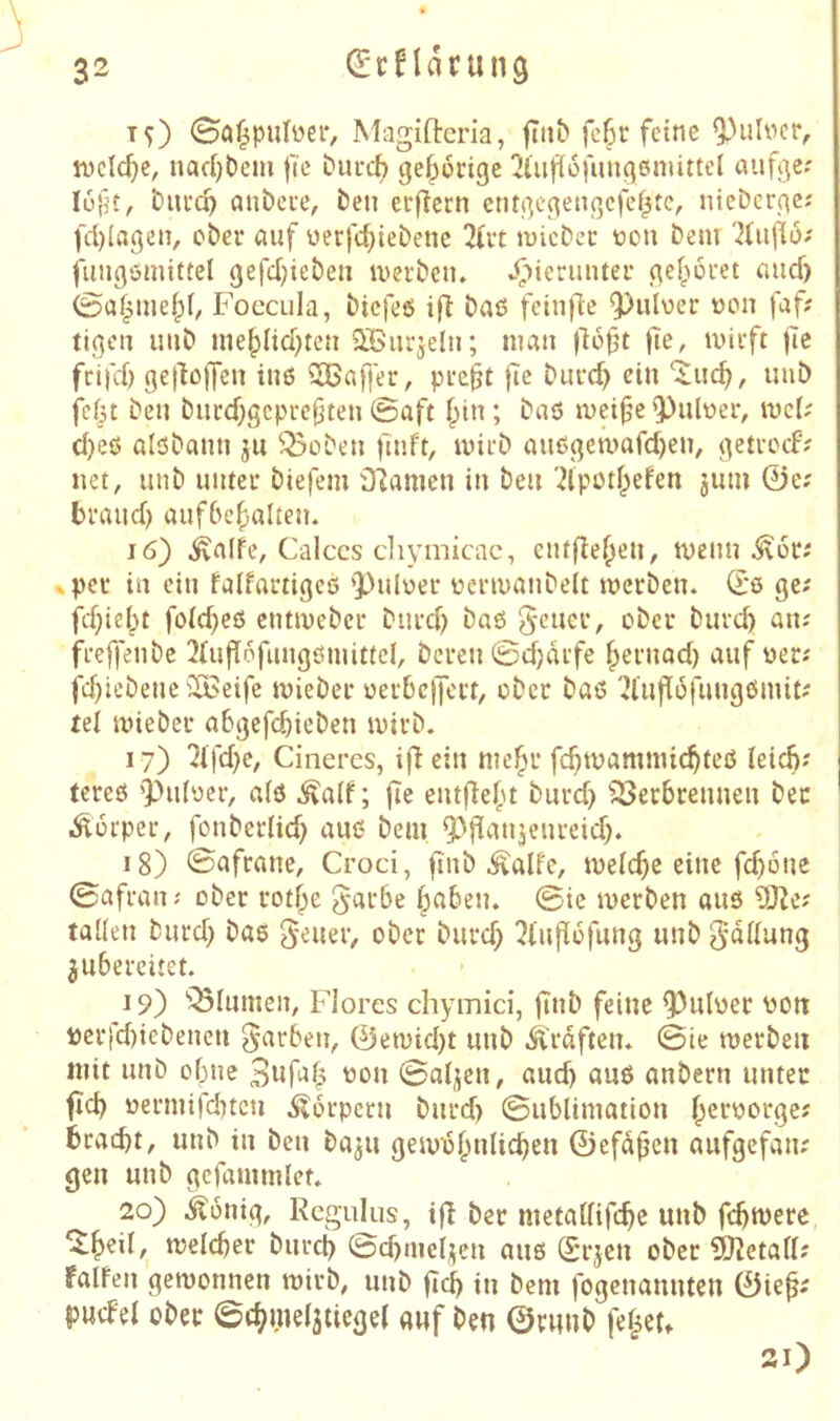 T^) 0a^puIüCi‘, Magiftcria, fiiib fc^c feine 9)ulvcr, iDcIcf}c, nacl)bcm fic Durc^ gel^ücigc !Jüif(üfiinq6mittei auf^e; lüfit, tucc^ cuibcue, ben erftern cntßc^encjcfef^tc, niebcrßc; fd)Iagen, ober auf üerfc^iebetie 2(it micbec t>on bem fiuißömittel gefd)ieben iverbetu vfiierimter (\ef^üuet aud) 0af^me|)l, Foecula, bicfeö ift baß feinfie ^uluer »on faf? tigcn imb ine|)Iid;tcn QBurjdn; man fie, iviift (le ftrifd) Befißlfen inß 2Baf]er, pi-e^t fic burd) ein uub fcfit beu biicd;gcpre(jten 0aft f;in; baß mei^e 'Pulüer, U)c(; d)eß alßbami ju ^^oben fmft, ivieb auß(^eti)afd)eiv (^etvocf? net, unb uutei* biefem Dramen in beu '2lpod;efen jum 0e; braud) aufbe^alten. 16) ivalfe, Caiccs cliymicac, entfielen, tvenn ^pec in ein faifartigeß '))ulüer üeriuanbelt werben, d'ß ge; fd;ie()t foid)eß cntwebcr burd) baß ^e’ucr, ober burd) au; freffenbe UrufTc'fungßmittcI, bereu 0d)drfe ^eruad) auf wer; fd)iebeuc ilBeife wieber üerbcjjcrt, ober baß '2luf[6fuugßmit; rel wiebcr abgefc^iebeu wirb. 17) 7l\d)e, Cinercs, ifi ein nie^r fd)wamnnc^teß leicb; (creß ’pidyer, aiß .^alf; fie eutflefu burd) ^^erbreuueu bec Körper, fouberlid) auß bem ^^fi^tnjeureid). 18) 0afrane, Croci, fiiib ^alfe, weiche eine fcboue 0afrau; ober rotf;e 5«fbe §abeu. 0ie werben auß talieu burd) baß g^uer, ober burd) ^infiofung uub ^ddung ^ubereitet. 19) ''Blumen, Flores chymici, fiub feine ^uloer üou i)erfd)iebeucu färben, ©ewid)t uub Kräften. 0te werben mit uub o()ue '^ßu 0aijeu, aud) auß anbern unter fid) üermifd)tcu Körpern burd) ©ublimatiou ^eroorge; 6racbt, uub tu beu ba^u gewof^nlicben ©efd^en aufgefau; gen uub gcfamuilet. 20) i^ouig, Regulus, i|l ber metaUifebe uub febwere, welcher burep 0d)me4eu auß Srjeu ober 9)^etafl; falfeu gewonnen wirb, uub ficb in bem fogeuauuten 0te^; pucbel ober 0cbme(3tiegel auf beu ©ruub fe^eu 21)