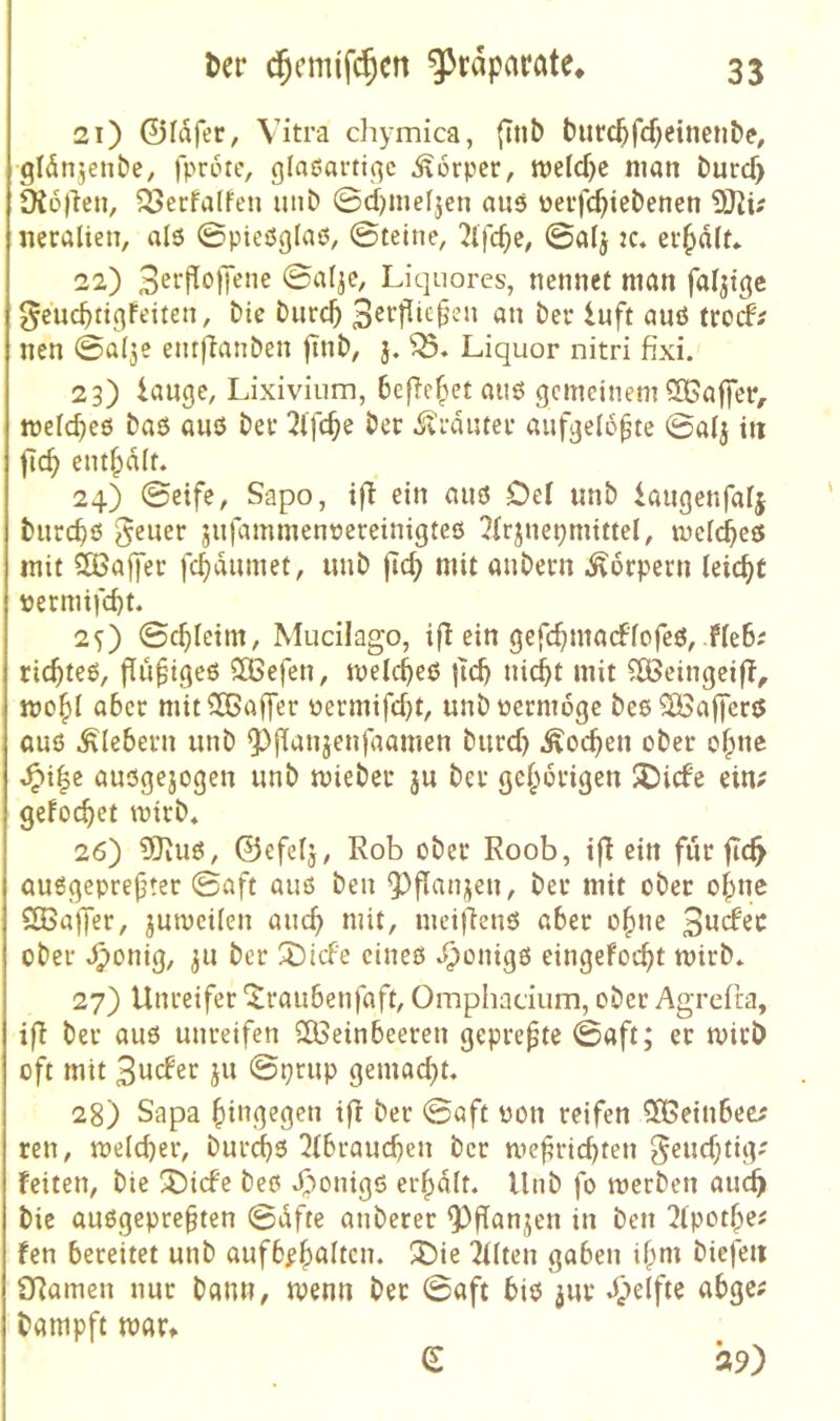 21) ©Idfer, Vitra chymica, ftnb burc^fd^einciibe, gidnjenbe, fprotc, glaßarti^c Körper, n?eld)c man burd> üiojten, ^ecfalFen uiib 0d)meljen aiiö üeifc^iebenen neralien, als ©pieöglaö, ©tetne, 2tfc^e, ©alj :c. ev^dlf* 22) 3etPofTeiie ©al^e, Liquores, nennet man fähige ^eucbttgfeiten, bie burcb an ber luft aiiö trod^ nen ©ai^c emftanben finb, j. Liquor nitri fixi. 23) lange, Lixiviiim, 6efle(^et aii6 gemeinem ^Gaffer, mclc^eö baö anö bev 2lfc^e ber .^vi-durei’ aufgelegte ©aij in fic^ entsaft. 24) ©eife, Sapo, ifl ein auö Def unb laugenfatj burc^ö gelier jiifammennereinigteß ?(rjnepmittel, mefebeß mit QBaffer fc^dnmet, unb fic^ mit anbern Körpern leicht permifc^t. 2s) ©c^Ietm, Mucilago, ifJ ein gefc^madPfofeö, He6i ric^teß, flu^igeß 3Befen, meicbeß |ld) nid^t mit ^Beingeif?, mo^I aber mitiH5affer üermifd)t, unbuermoge beßSöaffcrß auß Klebern unb ?)fianjenfaamen burd) .^oc^en ober o^ne ^i|e außgejogen unb miebeu ju ber ge^ibrigen J5idc ein; gefoc^et mirb« 26) 5)iUß, ©efelj, Rob ober Roob, ifl ein für jid^ außgeprefter ©aft auß ben Q)f[anjen, ber mit ober o^ne SEßajfer, jumeüen anc^ mit, meijlenß aber o|>ne 3tidec ober ^onig, 311 ber Xiefe cineß ‘^‘^•dgß eingefoc^t mirb* 27) Unreifer '^raubenfaft, Omphacium, ober Agrefra, ift ber auß unreifen SÖSeinbeeren gepreßte ©aft; er mirb oft mit 3wder ju ©prup gemad)t« 28) Sapa ()ingegen i|l ber ©aft üon reifen 5S>einbee; reu, meicber, burebß 2ibraud)en ber mefrichten geudjtig-' feiten, bie !55i(fc beß 4)onigß erhalt. Unb fo merben audb bie außgepre^ten ©dfte anberer 9)fTanjen in ben ^tpot^ei fen bereitet unb aufb^b^Itcn. 3)ie 2Uten gaben if^m biefeit £Ramen nur bann, ivenn bet ©aft biß jur Jpeifte abge; bampft mar» e ap)