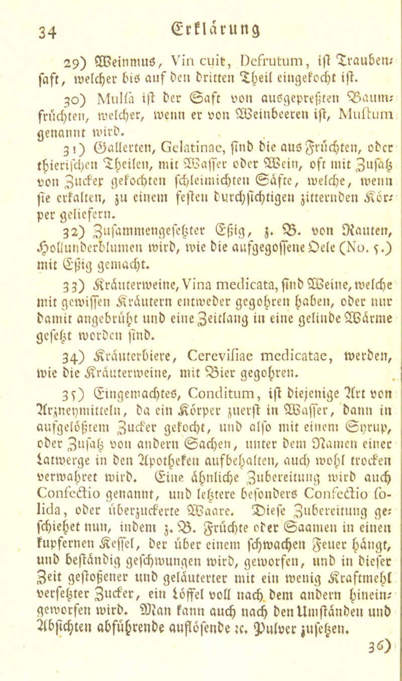 29) SOßcimiiuö, Vin cuit, Dcfrutum, ifl Xvcmben? faft, roelc^er 6iö auf Den Dritten eingefot^t i|i. 30) MuUä t)l Der 0aft üon außgepreften ^aum; frud^teu, tveld^er, ivenn er von 5ö3einbeeren ifl, MuflLim genannt tvtrD. 31) 0aUertcn, Gclatinac, finb Die auß^rnt^tcn, ober tf)icrifd)cn ’^^cilen, mit SÖSajJer ober 5Bein, oft mit von gefoebten fd)leimid)ten 0dftc, mefdje, menn |Te erfalten, ju einem feflen Diu'd;|7d)tigen jitternDen ^or;- per gelicfern» 32) 5« SXanten, .^oliunberblumen mirb, mie Die aufgegojfene De(e (No. ^.) mit S’jjig gemad^t, 3 3) Ärdntermeine, Vina medicata, flnb ?Xßeine, meld)c mit gcunjfen Ärdntern entmeber gegolten fabelt, ober nur Damit angebru()t unb eine3€idang in eine gelinbe^CBdrmc gefef^t merben jinb. 34) ^rduterbiere, Cerevifiae medicatae, merben, mie Die .^vrdutermeine, mit ^ier gegofmen. 30 d'tngemad)teß, Conditum, Diejenige ?(rt von '^(r^nepmitteln, Da ein ivorper juer)l in ?CBa|Ter, Dann in aufgelöstem 3ttd'rr getod)t, unb aifo mit einem 0prup, ober yon anbern 0ad)en, unter Dem 9^amcn einer latmerge in Den 21'pot^efen aufbef^alten, and) mof;I troefen vermaf^ret mirb. (^ine d^nlid)e 3w^><^t-eitung mirb auch Confedtio genannt, unb lefuere befonberß Confedtio fo- lida, ober uberjueferte ^aare. 3biefe 3i‘^ft‘eitung ge? fd)ie^et nun, inbem 3. 'iÖ. gruebte ober 0aamen in einen fupfernen Reffet, Der über einem fcbmacben 5^uer §dngt, unb befidnbig gefebmungen mirb, gemorfen, unb in biefec 3cit ge|}o§ener unb gelduterter mit ein menig ^raftmebl verfef^tet 3wcber, ein Idffel voll uacb. Dem anbern hinein; gemorfen mirb. OJJan fann aueb ua^ benUmfldnben unb 2lb|icbten gbfuhrenbe aupofenbe tc. 9)ulver iufchen. 30'