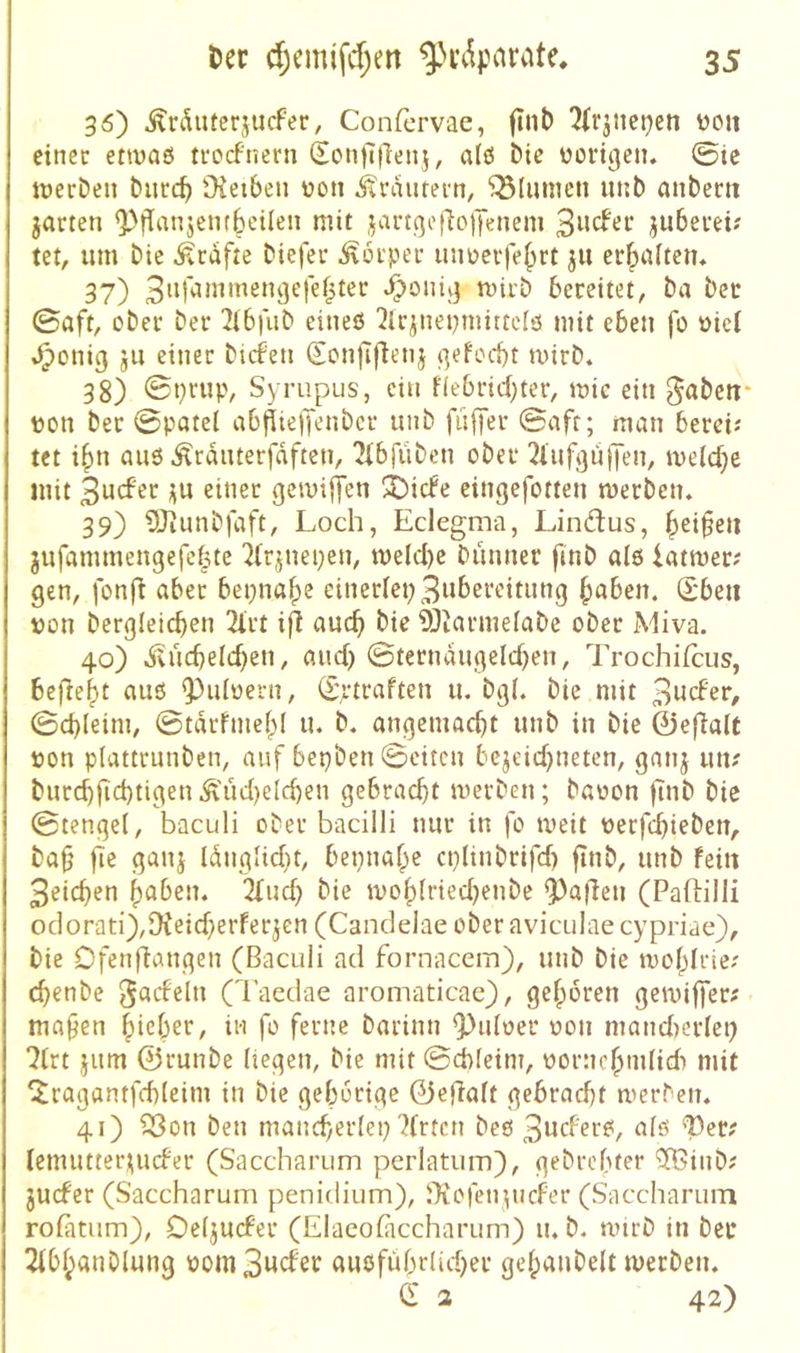 36) ^rduterjucfer, Confcrvae, ftnb 7irjiict)en von einer envaö trocfnern (^on)7|lenj, alö Die üortijen. ©ie tnerDeii bucc^ Oietben üon itraurern, Blumen iinb mibent jarten ^fTanjembeileii mit jangefioiyeiieni juberei? m, um bie Grafte biefer Körper imücife^rt ju erbnitciu 37) JT^oniv} miib bereitet, ba bec ©aft, ober ber 2ibfub eines 2lr^nepmittels mit eben fo öiel »^enig jU einer bafen (jenfifienj ^efoebt mirb« 38) ©ptiip, Syrupus, ein flebricbter, mic ein ^abetr tjon ber ©patel ab^ie)Tenbcr unb fit|yer ©afr; man berei; tet i^n aus .^rduterfdften, ^ibfüben ober l^l'ufgufTen, meiere mit gemijyen 3^irfe eingefotten werben. 39) Sliunbfaft, Loch, Eclegma, Lindus, §ei^eu jufammengefef^te 'Jtrjnepen, welche bunner finb als iatwer; gen, fonfl aber bei;nabe einerlei; 3tt^>^t'c'itung haben. (Sbeii t)on bergleichen 2lrt i^ auch ^Jiarmelabe ober Miva. 40) dvuchelchen, auch ©terndugelchen, Trochifeus, be|7eht aus ^uloeni, (Srtraften u. bgl. bie mit 3ticFß>*/ ©chleim, ©tdrfmehl u. b. angemacht unb in bie 0ef7alt »on plattrunben, auf bepben ©eiten bc^eichneten, ganj utt? burchfichtigen ^'ücl)elchen gebracht werben; baoon fInb bie ©tengel, baculi ober bacilli nur in fo weit üerfchieben, ba§ |7^ ganj Idnglicht, beinahe cplinbrifcf) finb, unb fein 3eichen haben. 2lud) bie wohlriechenbe ^a|7en (Paftilli oc]orati),9beicherferjen (Cancidaeoberaviculaecypriae), bie Dfenflangen (Baculi ad fornacem), unb bie wohlrie; chenbe (l’aedae aromaticae), gehören gewiffer# mähen \^’\d)zx, in fo ferne barinn 9)uloer oon mandierlei; ?lrt jum 0runbe liegen, bie mit ©d)leim, vornehmlich mit ^ragantfchleim in bie gehörige 0e}7alt gebracht werben. 41) C8on ben mancherlet; Wirten bes 3wd'ers, als 'TDer? lemutter;^ucb'er (Saccharum perlatiim), gebrohter ^inb? juefer (Saccharum penidium), iTiofenpicfer (Saccharum rolatum), Deljucfer (Elaeohiccharum) u. b. wirb in bet* 2lbhanblung vom3wcfer ausführlicher gelpaubelt werben. C 3 42)