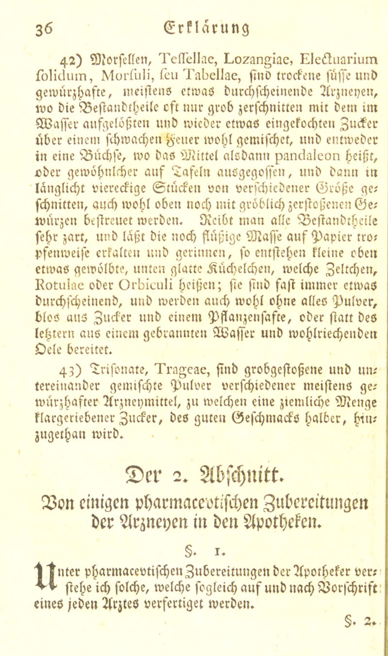 42) 5)Jot:fef{cn, Tcdellae, Lozangiac, Eleduarium folidum, Morfuli, (cu Tabellae, fmD trocFcne |u)Jc unö getuürj^afte, iiiciflenö ctmaö ^urc^}fl:^cincn^5e !Jü’jneijen, IVO Die ^efjantt^'ieilc oft mir ßrob jerfc^nitten mit bem im 5Ö3ajyer aufj^elo^teu unb tvicber etmaö eingcFod)ten ilber einem fcbmacben ^\nier ^emifcbet, unb enttveber in eine ^^üd)fe, tvo baß ^3Jiittel alebami pandalcon ^eijjt, über ^emo^nlrber auf ‘tafeln außge^offen, unb bann m langlicbt vierecFige ©tiicfen von verfd)icbener 0r6f'c ge; fcbnitten, aud) tvo6I oben nod) mit gröblich 3er)'io0enen©c; jmu’jen belircuet werben. OJcibt man alle 'Q3e)'ianbthcile fe^r jart, unb laf’t bie noch fiüfige ^affe auf 93apier tro; pfemveifc erFalteu unb geriuncn, fo entjiehen Heine eben etmaß gewölbte, unten glatte ilüd}eld)cn, welche 3Htd)en, Rotulae ober Orbiculi h^^it^cn; fte |Tnb fafi immer etwaß burchfeheinenb, unb werben and) wol^l ohne alleß Q3ulver, bloß uuß einem ^flanjcnfafte, ober fiatt beß le|tern auß einem gebramueu SlBajfer unb wohlriechcnben Dele bereitet. 43) 'Jrifouate, Trageae, jinb grobgeflo^ene unb un; tereinanber gemifchtc ^«^ulver verfchiebener meifienß ge; wurjlpafter ^irjuepmittel, 311 weld)en eine jiemliche 5}ienge flargeriebener 3ucFer, beß guten 0efd;macfß jugethan wirb. 23cn einigen pl)acmaceetifd)en 3ubei*citungen t)er ^e^nepen in t>en 8(pot^efcii. Unter ph^*^w^^^^'^l^f'^^*^3«&ereitungenber^fpothefer ver;- liehe id) folche, welche fogleich auf unb nach ^öorfchrift' cineß leben ilcjteß verfertiget werben. §♦ 2«.