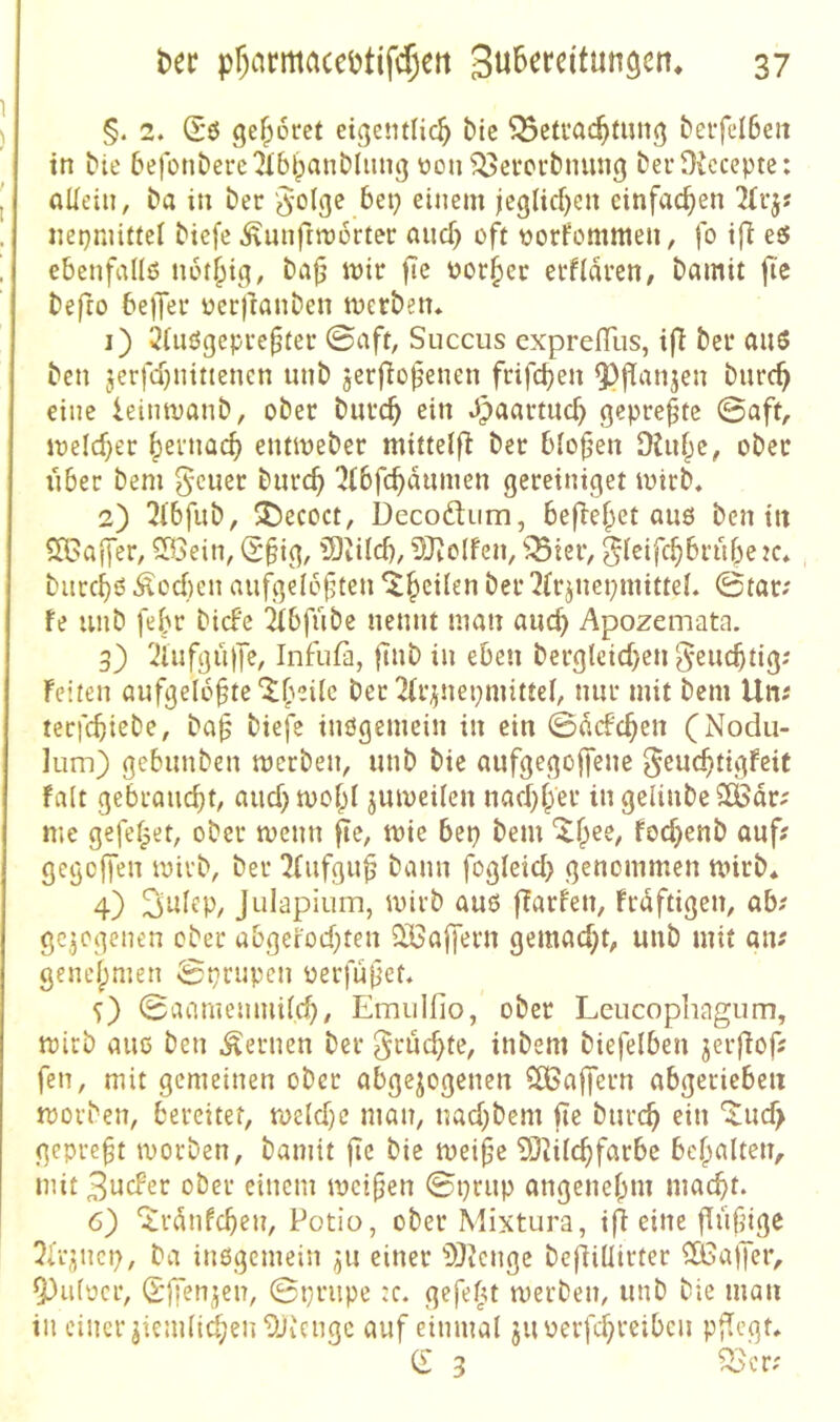 §. 2. (E*6 ge^ütref eigetulic^ bic ^etvat^fuiig berfelBeii in bie befonberc'Jibbanbliing üon ^evcrbinin^ berOicccpte: (lUeiii, ba in ber '^-olge bep einem jeg(icf)en einfachen ÜU'j« nepmittel biefe Ännfrmürtec and} of^t tjorfomnien, fo ifi eö ebcnfallö nbt^ig, ba|j mir fte Porter etfiaren, bamit fie befro bejjer üerfranben merbetu 1) 2iuögepve^(ec ©aft, Succus cxprefllis, i(^ ber aus ben jerfd)nitiencn unb jerflo^enen ftifd)en 9?flanjen burc^ eine ieinmanb, ober burc^ ein Jpaartucb gepre|tc ©aft, meld)er |>evnac^ entmeber mittelf^ ber bio^’en Otuf^e, ober iiber bem gcuer burc^ ^Jtbfc^aumen gereiniget mttb. 2) !2l'bfub, 35ecoct, Decoftum, befielet auö ben in SiBaifer, Söein, <S§ig, ?0iild), 50^o(fen, 'jBier, gieifc^brube burcbs Äoden aufgelösten '^frjncpmittel. ©tar; fe unb febr bicFc 2ibfube nennt man auch Apozemata. 3) 2iufgü)7e, Infiifa, flub in eben bergleid}en ^eucbtig; feiten aufgeloS^^ ber 2(r^nei}mittel, nur mit bem Uni terfcbiebe, baS biefe inögemein in ein ©Mcben (Nodu- lum) gebunben merben, unb bie aufgegojfene ^eucbtigfeit falt gebraucht, aud)mobi jmveüen nad)ber in gelinbeSödri me gefefpet; ober menn fte, mie bep bem föd)enb auf? gegcjfen mirb, ber ^rufguS bann fogleid) genommen rnirb* 4) Julapium, mirb aus ffarfen, frdftigen, ab; gezogenen ober abgerod)ten 3Ba|fern gemad^t, unb mit aiv gencbmen Sprupcn perfuSet, 5) ©anmemudcb, Emulfio, ober Leucophagiim, mich aue ben fernen ber ^ruc^te, inbem biefelben jerflofj fen, mit gemeinen ober abgewogenen SfBajfern abgeriebeti movben, bereitet, meldjc man, nad)bem fte bureb ein '^ud> gepreft tvorben, bamit jie bie meife 5)dicbfarbe bcbalten, mit 3ucFer ober einem meiSen ©prup angenebm maebt. 6) ^rdnfeben, Potio, ober Mixtura, ifi eine flüfjigc 5irwncp, ba inßgcmein ^u einer 'iÖtcngc be(liUirter ^fCaper, ^ufpcr, (Sffenjen, ©prupe :c. gefefu merben, unb bie man in einer wiemiicben^Jicngc auf einmal juperfd^reibcii pfiegu Cl 3 ^>cr;