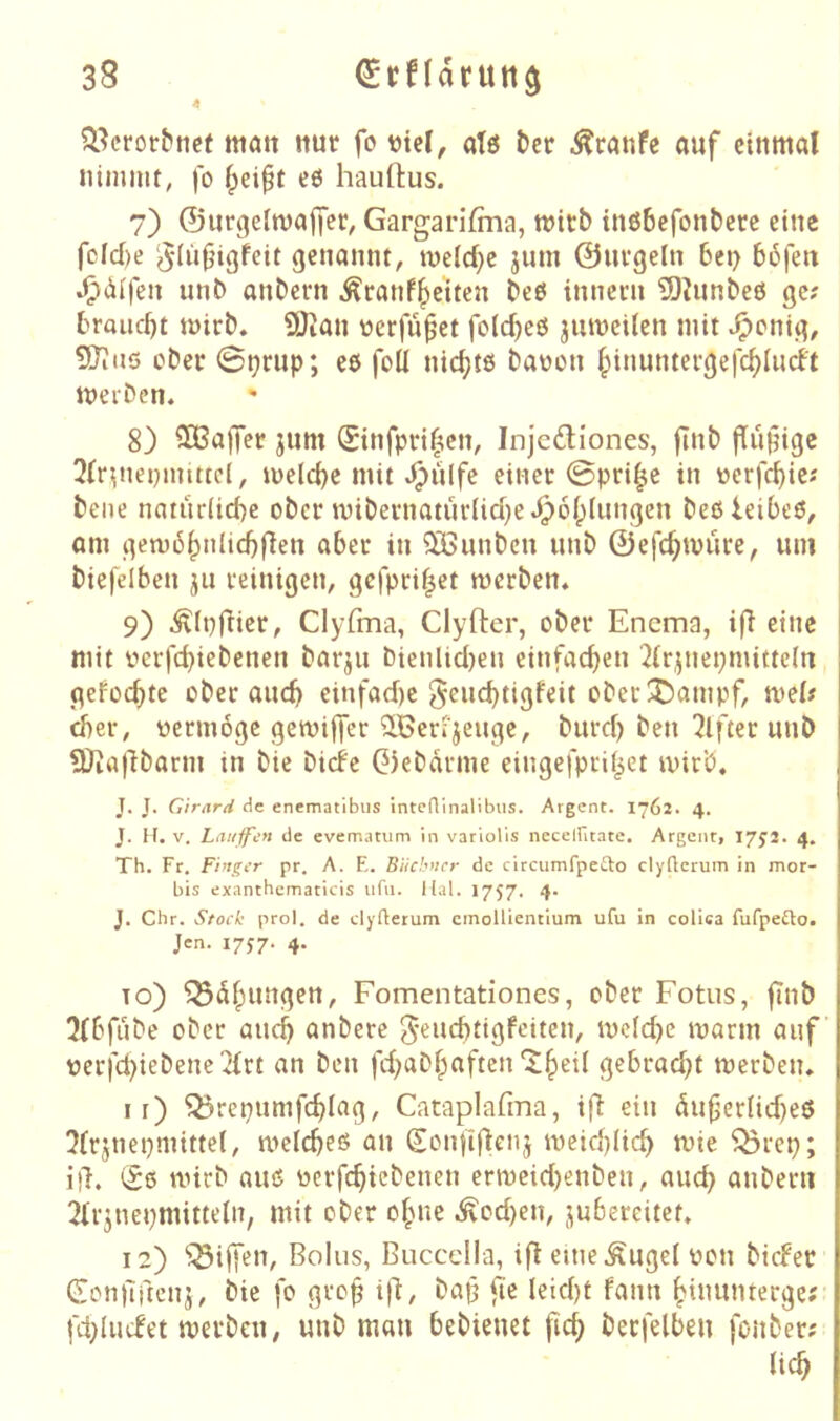 4 matt nur fo ütel, atö tcr Traufe auf einmal nimmt, )o f^eipt eö hauftus. 7) ©ur^eimajfer, Gargarifma, mirb tnßbefonberc eine fdd)e ‘^(ü|jigfeit genannt, meid}c jutn ©uvgeln 6ei> 56fen ^(dfen unb anbern ^ranf^eiten beö inneni TOJunbeö ge; brQiid)t tüirb« 9Jtan üerfu^et foldjeö jumcilen mit ^^enig, 5JJu5 ober 0^rup; ee foü nichts baüon §inunterge|c^Iiid't meiDen. 8) Raffet jum ®infpd(ten, Injc6liones, jTnb fiÜHigc 3(r^nenmtttcl, meiere mit »^lilfc eincc 0pri^c in ücrfcbie; bene natudid)e ober mibevnatur(id)e^6I;Iimgen beßieibeö, am gen)6^nlid)|len aber in ^unbeu unb ©efc^müre, um biefelben jii reinigen, gefprif^et werben* 1 9) ^Ipfiier, Clyfma, Clyfter, ober Encma, ifl eine mit r>erfd)iebcnen bar^u t)ienlid)en einfacben ^(r.^nepmittdrt geFoebte ober auch einfad)c ^^uebtigfeit ober!j)ampf, wel; d)er, vermöge gewiffer StGerijeuge, burd) ben Elfter unb ÜJiafIbarm in bic btefe ©ebdrme eingefprd^et wirb, J. J. Cirard de enematibiis inteainalibus. Argcnt. 1762. 4. J. H. V. Lauifen de evematiim in varlolls neceiritate. Argent, 1752. 4. Th. Fr. Finger pr. A. F,. Büchner de circurnfpefto clyaerum in mor- bis exanthematicis iifii. llal. 1757. 4. J. Chr. Stoch prol. de elyfterum cmollientium ufu in colica fufpeilo. Jen. I7J7- 4. To) Q3dbungen, Fomentationes, ober Fötus, jinb 3lbfube ober aueij anbere 5eiid)tigfeiten, wcidjc warm auf t)crfd)iebenc2{rt an ben fdjabbaften^b^^^ gebradjt werben, I r) Q3repumfcblag, Cataplafma, i|^ ein dufjerUdjeö 5Frjnei)mttte(, a>elcbeö an (Sonfifienj a^eidjHcb wie ^rep; ill. wirb auiS oerfebiebenen erweidjenben, auch anberu 2lrjnepmittein, mit ober ohne .^odjen, jubereitet, 12) ^ijfen, Bolus, Buccdla, ifl eine Äuget oon biefer Gonilftcnj, bie fo gro^ ilf bap fie leidjt fann binunterge;- fdjIucFet werben, unb man bebienet fic^ berfelben fonber; Heb
