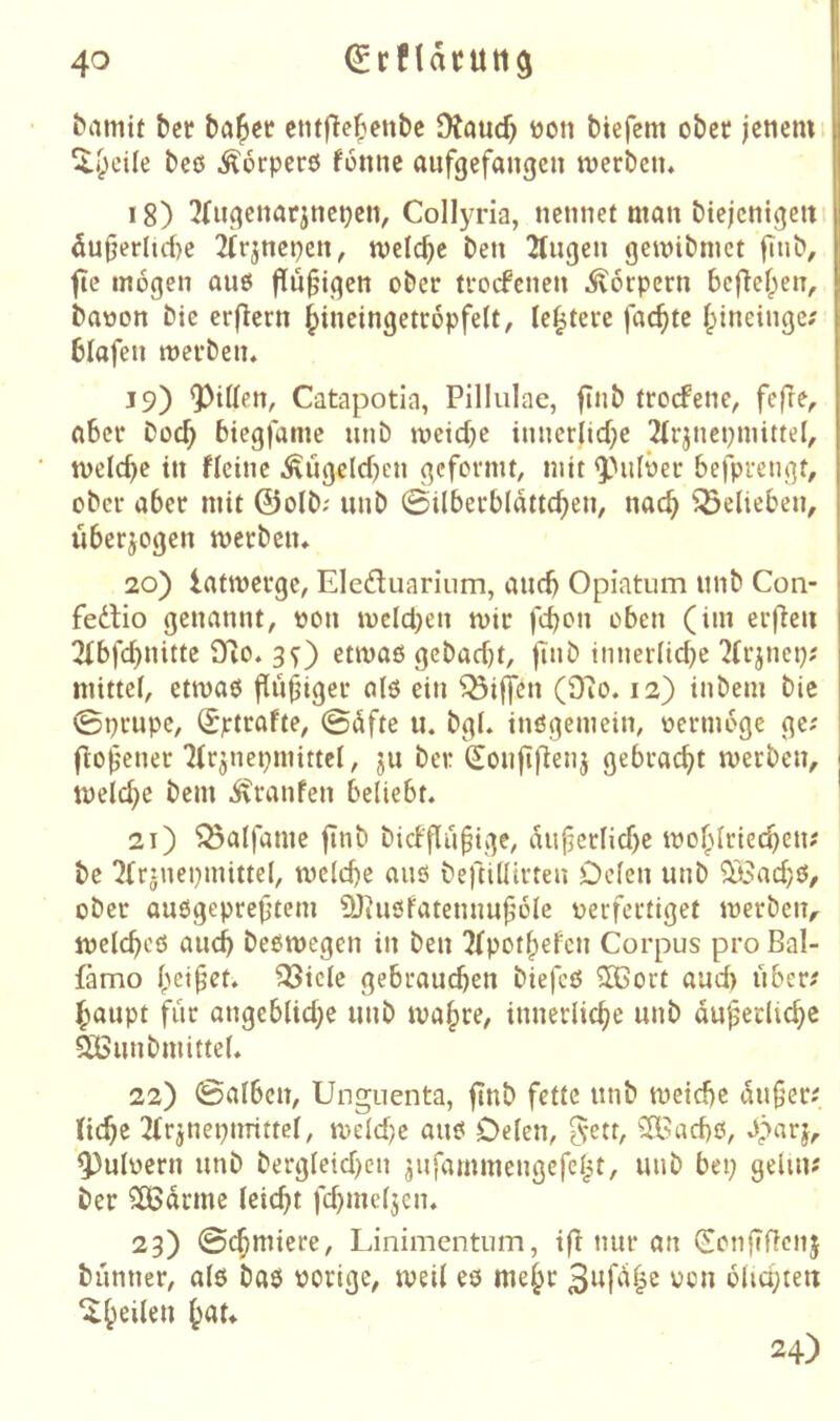^amif bcr ba^ct? ctitfle^ettbc Dtaucf) üoti tiefem ober jenem ^i^cile beö .^orperö fonnc aufgefangen merben* 18) 2(ngenarjncpett, Collyria, nennet man btejcnigeit 5u|jerlute 2(rjncnen, meiere ben 2(ngen gemibmet fmb, fic mögen auö findigen ober troefenen Körpern befief^en, baoon bie erfiern ^ineingetropfelt, le^tere fachte f^ineinge? blafen merben, 19) Q)itten, Catapotia, Pillulae, finb troefene, fefre, aber boc^ biegfame nnb mcicbe inner(icf;e 2(rjncpmittel, melcbe in fleinc .^ngelcben geformt, mit ^''nlöer befprengt, ober aber mit ©olb; nnb ©Überblatteten, nact belieben, überjogen merben* 20) latmerge, Elcduarium, andj Opiatum nnb Con- fedlio genannt, tjon mcld}en mir feton oben (im erfreu 2ibfd)nitte fTlo. 3^) etmaö gebadjt, finb innerlid^e ?frjnep; mittel, etmaß findiger al6 ein Riffen (97o. 12) intern bie 0prupe, ^ptrafte, ©dfte u. bgL inögemein, oermoge ge; jlof'ener 'Mr^nepmittcl, ju ber (Jonfiflenj gebraett merben, | meld;e bem ivranfen beliebt* ' 21) ^alfame finb bicbflü^ige, Änfcrticbe motlriet^en; bc 2(rinei)mittel, mclcbe anö beftillirten Oclen nnb ^adjö, ober anögepref’tem DJinsfatennujlüle verfertiget merbeiv melctcö anct beßmegen in ben 7fpottefcn Corpus pro Bal- famo beizet, 33icle gebrauchen biefcß ®ort and) über; haupt fiir angeblid;e nnb matre, innerliche nnb dnfeclicte Qißnnbmittel* 22) ©alben, Unguenta, finb fette nnb meidfe dn§er; (icte 2(rjnepnrittel, meldje anß Delen, 5'^tt, ^2Bacbß, d)nrj, pulvern nnb bergleidjen jnfammengefel^t, nnb bet; gehn? ber SCBdrmc leicht fd}mel5en. 23) ©chmiere, Linimentum, tfl nur an (Sonfifienj bünner, alö baß vorige, meil eö mehr blichteit 24)