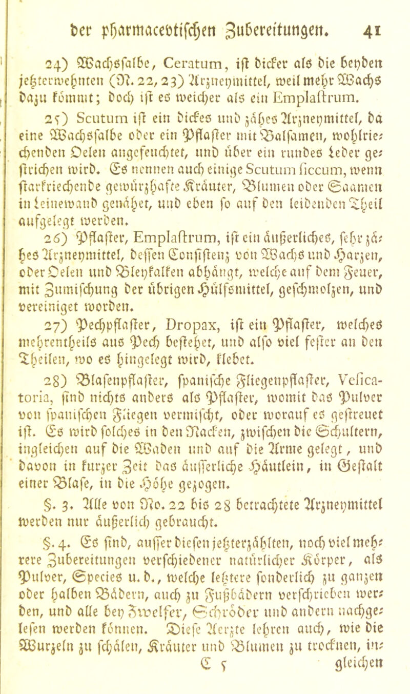 24) 2Bacf;ßfal6c, Ceratum, ifl btcFei* afö t'ic 6et)&eii jc^tcmie^mcti (9u22,23) '^lijiun^iiuttef, weil mefpr SBac^ö D»a3ii füinmt; Dod) ift ef5 tvcid;ei* als du Emplartrum. 2O Scutiim ift ein tiefes mit ja^eö ^fvjnet^mittef, ta eine 2iBad)ö|a(be otcr ein ^ffafier niifj^alfamcn, moI;(rie.' cbenten Oelen angcfend)tef, unD übet ein ninteß lebet ge; |'ttid}en wirt« Sß nennen auch einige Scutum ficcum, ruenn ftatfried}cnte geunu-jf;afte.^taiuer, 'Q3(iunen otet 0aanicn inleiiiemant genauer, mit eben fo auf ten leitentcn'itf^eil aufgelegt merten. 26) ^flafiet, EmplafliTim, ift ein aujjerlicbeß, febt^ü; beö 2lrjnet)niittel, tcjlen d^on|Tftenj üon ^ad)ß mit ^'lat^en, cter Oelen mit ^lei}falfen abbangt, tveldjcauf teni g-euet, mit 3«tnifcbung tet übrigen ^ülfßiuittel, gefcbmoljen, unt vereiniget mortem 27) 'Ped^pfTafrer, Dropax, ift ein Pflafier, melcbeö mebrembeilö auß Ped) bcflebet, mit alfo viel fcfret an Den ^b^ileii, mo eß f;ingclegt tvirt, flebct. 28) 'Q3lafenpf[afler, fpanifd)c glicgenpjTalTet, Vcfica- toria, |7nt nid)tß anterß alß P^afiet, womit Daß piilvec von fpaiiifcben jdegen vermifc-bt, otet worauf eß geftreuet i|7. (£'6 Wirt fold)eß in teii97acFen, jwifd)cn tic ©dmlterm iiigleid}en auf Die Siöateii mit auf Die ^(rme gelegt, mit Davon in Furier 3cit Daß aullerlicbe ^autlein, in ©efalt einer ^lafe, in tie gezogen. §. 3. 3(lle von 97o. 22 biß 28 bctrad;tete ^rjnepmittel wetten nur auferlid) gebraud)t. §.4« ®ß fint, auffer tiefen jebterjüblten, nod) vielmeb? rere 3nbereitungen verfd}ietencr natürlid^er Äorper, alß Pulver, 0pecieß mt«, weldje leüterc fonterlicb ganjeii ober böfben Gütern, auch ju ^•ufbatern verfd)ricbcu wer; Den, unt alle bep j^irelfcr, ^d^roDci* mit antern nad)gc; lefen werten fcmien. ^Oiefe ^(cr^tc lehren and;, wie Die 5ßutjeln ju fd;alen, trauter mit j^lumen ju trodnen, in; C s gleid;eit