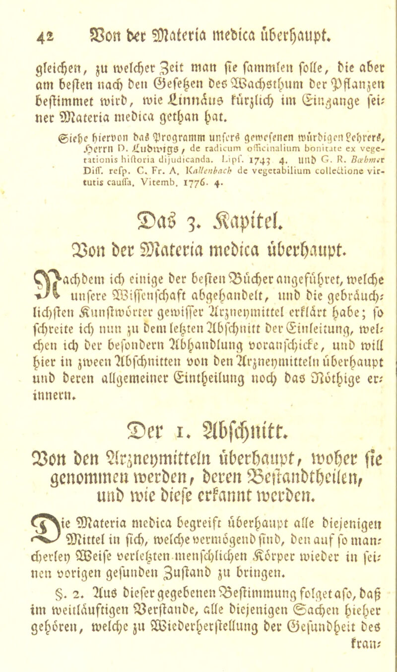 gfei<^en, ju ivelc^er man fic fammleu fofle, bic aber am beflen uad) beti ©efe^cn bcß 3Bad)0t(nim Der ^^flanjcn befHmmet mii’b, mic üinn^ue fürj(icf) im (S^iti^ange fei; ner iÖ^atcria meDica geti^an pat. 0ic^e (ucrüon bnS «^irogramm unfi’rö gemefenen n3iirbt(]c!i Pc^rer^/ .Ocrril / de radicum officinalium bonitatc ex vege- tationis hiftoria dijudicanda. Lipf. 174:5 4. llllb G. R- Bahmit DilT. refp. C. Fr. A, KaUenhack de vegccabiüum colleüione vir- tutis caufla. Vitemb. 1776. 4. 3* ^?api'teL 2>on bec S}iatcria mcbica üOer^aupt ^^ad}&cm id) einige her beflen^uc^erangcfufprer, nielc^c unfere ?ü3iffctifd)aff abgef^anbeit, unb bic gebrönd); Iid)ficn .^unfim6rter gemiffei* 2icjnei)mittcl erfidrt ^abe; fi> fd)reite id) mm bem leisten 2ibfd)Uitt bevdinfeitung, mel; c^cn id) bei* befonbern ^ibipanblung üocanfdyicfe, unb mid l^ier in jmeen 7tbfd)nitten ülmi ben^rjnej)mitteln überhaupt unb beten adgemeinct Sint^eUung nod> baö Otot^ige er; inneun» S)er Q3on ben ^Ir^^ncpmi'tteln überöfluptf ii>obcr fle genommcintjerbcn; bereit ^eftanbtbcüeiv imb \t)ie biefe cn^annt tt?crbem ^^\ie 5)tateria mcbica begreift uberfianpt ade biejenigen 9Jiittelin fid), me(d)ewerni6genbitnb, benauf foman; d)erlep 3Beife üer(ef^ten.menfd)(id)en .Körper tvieber in fei; neu nötigen gefunben 3ujtanb jii bringen. §. 2. biefergegebenen^efHmmungfoIgetafo, ba§ tm tveitlduftigen ?3erflanbe, ade biejenigen 0acbeu ^iei^er geboren, melc^c ju SÖSieberf^etliedung ber ©efunb^eit beß fran;