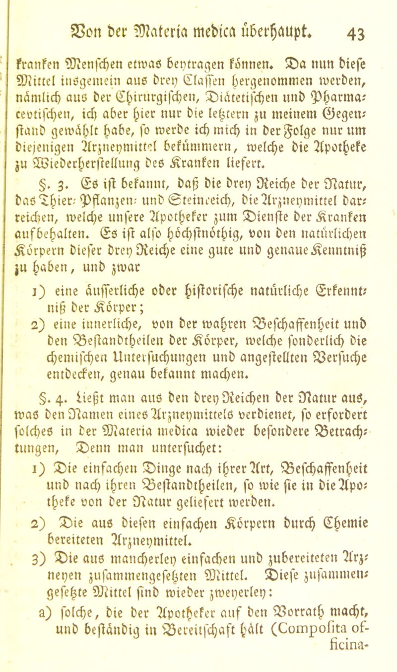 franfcn 5)icnfc^en etnniö 6ci}tra^en fotinem mm biefc SOiittel inögemeni au6 bfct; (Sfajten (jergenommen mevbcn, ndmitcb aiiö ber <J|>trurgifc^en, 3^idtettfc^cn uiib 93f;arma? ceütifd)eii, id) aber ^ier mir bie ju meinem 0egeu; fianb gemdblt ^abe, fo werbe teb mich in ber^olge nur um biejeuigeu 2irjnepmittct befummern, welche bie 2(potbefe ju SBieberberfteüuug bc6 Traufen liefert. §. 3. (Sö ifl befamu, ba§ bie brei) DCetd)e ber 9?atur, baö'^bi^*^'nnb 0tciuceicf)r bie^lp^nepmittel bar; reidien, welche unfere 2(potbefer jum ^ienfie ber Traufen aufbebalten. Sß ifl alfo bod))'iu6tlpig^ nou ben natürlid)en Äorpern biefer brepDieicbe eine gute unb genaue .^euntui^ ju haben, unb jwac j) eine duffcrlicbe ober hij^orifebe naturlidK Srfennt; nt§ ber Körper; 2) eine innerlichem oon ber wahten ^efebaffenheit unb ben ^ef^anbtbeileu ber .Äorperm welche fonberlid} bie d;emifcben Uuteifucbungeu unb angeflellten ^erfuebe entbeefeUm genau befaunt mad}en. §. 4. liebt mau auß ben brepDieichen ber D7atur auß, waß benDlameu eineßTirjnepmittelß oerbienetm fo erforbert folcheß in ber ?0iateria niebica wieber befonbere ^ctracb? tungen, 3I)enn man unterfuebet: j) ^t)ie einfacbeu !^inge nad) ibtßr 7(1*1, ^efebaffenbeit unb nach ihren ^efianbtheileu, fo wie fie in bie7(po; thefe oon ber £Ratur geliefert werben. 2) ^ie auß biefen einfachen .Körpern bureb bereiteten Tfrjuepmittel. 3) ^)ie auß mand)erlep einfad)en unb jubereiteteu 7(rj; nepen jufammengefehten DJiittet. äbiefe jufammen; gefegte 9Jiittel finb wieber jwepcrlcp: a) folcbe, bie ber TTpothefer auf ben ^^orrath macht, unb befldnbig in ^^ereitfdjaft h<^it (Compofita of- ficina-