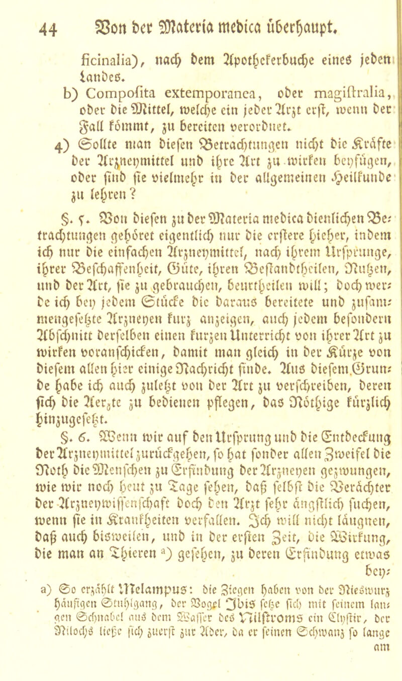 jficinalia), uflcf) betn 3{potbcferbud)c eineö jebctti lanbeß. b) Compofita extemporanca, ober magiftralia,, ober bic9)^i«eb toefc^c ein jebcr^tcjt crfi, locnn ber gall fommt, ju bereiten oerorbneL 4) 0oÜte man biefen ^etracbtiingen niebt bic Äröftc ber 2(ipci)mittei unb i^re 7(rt ju mirfen bepfugen,, ober |Tnb fic oiefmebr in ber allgemeinen ^eilfunbe* ju lehren? §. s- biefen ju ber 5Rateria mebica bienlicben^c; trad;tungen gehöret eigentlid) nur bie erfiere fiiefier, inbem icb nur bie einfachen 2{rjnci;mitter, nad; ihrem Urfprunge, ihrer ^efchaffenheit, Güte, ihren ^cflanbthcilen, SRuhen, unb ber?Ut, tic ju gebraud)en, beurtheilen mill; hoch wer; bc id) bei; jebem 0tücfc bic barauö bereitete unb jufam; meuqefe(3tc !?trjncpeu furj anjeigen, auch jebem befonberu 3lbfd)nitt berfelben einen furjen Unterricht von ihrer ^{rt ju mirfen voranfchicFen, bamit man gleich dt bet ^ürje von biefem allen hivt einige £Rad)rid)t finbe, 2(u6 biefem.Grun; be habe ich nuch juleht von ber 3irt ju verfchreiben, bereu fid) bie Jferjtc ju bebienen pflegen, baß fRothige für^lich hinjugefeht. §. 6, StlScnn mir auf ben Urfprung unb bie CE'ntbecFung ber Ärsnepinitteljurücf gehen, fo hat fonber allen Zweifel bie Sfioth bic?Otenfd)eu ju drft’nbung ber2(rjnepen gejmungen, mie mir nod) heut ju ^age fehen, ba§ felbfl bie ^^erd^ter ber ■5(c3nepmiffenfchaft hoch ten ^Ir^t fehr dngfilid) fuchen, memt jle in ü'raufheiten verfallen. 'rüll nid}t Iduguen, bajj auch bißmeilen, unb in ber erften bie ^irfung, bic man an 0 Ö^fehen, 511 bereu (Srftubung ermaß bei;; a) 00 crjnblt UTcIampuß: bic Sieben ron ber Sltcuanirs hduft(ien 0tiil)[gang, ber SSogpl ^biß fefee fiel) mit feinem Ion« o,cn 0cf)naC'c! nii^ öem Spoiler beß V7iIftroms ein Cflpftir, ber 3'lüocf;ß liefe fiel; suerfe jiit 2(öcr, ba er feinen 0chmanä fo lange nm