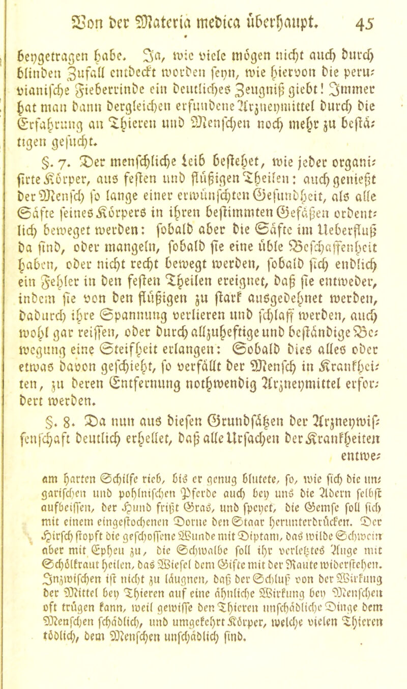 • 6cj)getraßcn 6a6c, Sa, tt>:c üiclc mögen nicf;t and) öiiucf) tliiiben cmbccft mcuben fetin, mie (netüon bie peru? üianifc^e ?$ie6eci*inbc ein beutlid)eö 3^ugnijj giebt! S»nnei* ^jatman bann bergleid)en evfuubenelJl'vjnepnuttel biird) bie S'rfa^i'img au ^|)icfen unb 2)ienfd;eu nod} me^t ju befid; ttgen gefugt* §. 7. 5ber menfc^Uc^e ieib bef^e^et, mie jcbec organi? firteitorper, ans fefien unb findigen ^^eüen: aud) geniest berSJienfd) fo lange einer eriuünf^ten0efiinb()eit, alö a[(c 0dfte feineß^orperß in i§ren bejlimmten ©efdpen ocbentJ lid) beweget werben: fobalb aber bte ©dftc im UeberfluiJ ba finb, ober mangeln, fobalb fie eine üble ^cfd)a)fenl)cit f;aben, ober nic^t rec^t bewegt werben, fobalb fa^ enblid) ein Rebler in ben feflen ^peilen ereignet, ba^ fie entwcber, inbcin fie r»on ben findigen ju fiarf auögebebnet werben, baburd) ifire ©pannimg oerlieren unb fd}laff werben, and) wof)l gar rei|fen, ober burcballjubeftigeunb bcjldnbige^c; wcgung eine ©teif^eit erlangen: ©obalb bieß alles ober etwas baoon gefcbie^t, fo verfallt ber 5)lenfcb in Äranfbci; ten, jn beren (Entfernung not^wenbig 2fr^nepmittel erfor; bert werben. §. 8‘ nun aus biefen @runbfd|en ber 3frjnepwifj fenfü^aft beutlicb erhellet, ba^ allellcfad}en ber.^ranfbeiten entwe; am barten 0cbUfc nc6, er ^enug blutete, fo, wie fiel) bte un; gartfcf^cn uiib pof)intfc()cn 'Pferbe aud) bei; unw bie 2lbcni fclbft oufbcifTcn, ber Jpiiiib fript ®raS, imb fpepet, bte Ö5cmfc foll fief) mit einem eingcgod^cnen 0orne ben 0taar l)crnnterbröcfeiT. 0er jpirfd) gopft bie gefd)DfTenc Sßunbe mit 0iptnm, bnö loilbe 0d)wn;t aber mit Qipben ju, bie 0d)molbc foll il)r verletztes 'dngc mit 0(b6llrnut feilen, baS 35iefc( bem 0ifte mit ber 5Kaute miberfte()en. Sn^mifdjen ift nid)t ^u Idugnen, baß ber0d)(nf von berÖßü'hmg ber 9}?itte( bep 0^ieren auf eine a^n(id)e Sffiirfung ben 93icnfd}cii oft trügen fann, mcil geiviffe ben'$f)ieren unfd)ab(id}e0inge bem 0D^enfd;en fc^ab(id), unb umgefel)rt5i'örpcr, iweld;e vielen ^l}icren töblid;, bem SOienfdjen unfd;ablid; finb.