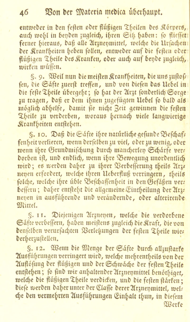 eiittt)cbcr in ben feflcn ober findigen beö ^ovperö, auc^ wof;l in bepbcn juglcicb, if>rcn 0if^ ^aben: fo fUeffett feniev l^icrauö, ba§ a(Ie 2ic3nepmittei, ineld)c bie Urfacbcnt ber ^ranf|>eiten ^eben foden, cntmeber anf bie fef^en ober findigen ^^eile beP .^Ivanfen, ober and) auf bepbc jugleic^, jvicfen muffen» §. 9» SBeil nun biemcifien^ranf^eiicn, bie unö juflof; fen, bie (S5fte jiierfi treffen^ unb oon biefen bas Hebel ini bie fefie^f^eUe ubevgefu; fo ^at ber 2(r;jt fonberlid) ©orge 3U tragen, bo^ er bem ifjnen jngefugten Hebel fo halb alö inoglid) ab^elfe, bamit fte nid)t 3t'it geminnen bie fefien ^beils ju oerberben, morauö l;crnad; oiele langmierige Äranffpeiten entf^e^en. §. IO. ^a§ bie©dfte if;re natürlichegefunbcQ3efc^afj fen|)citüerlieren, menn berfelben ju viel, ober ju menig, ober menn i^re ©runbniifd)ung bnrd) manch^i^^ßP ©ebdrfe oer; borben ifi, unb enblich, menn i^rc ^emegung unorbentlich mirb; eö merben ba|)er 311 i^rer fSerbefferung t§eilö Tirj/ nepen erforbert, meldhe ihren Heberflu§ verringern, t^eiltJ foId)e, welche ihre üble 'Q5efchaffenheit in ben ©efüfen ver; befferu; balper entfieht bie aUgcmeine.(£intheilung ber^frj; nepen in auoführenbe unb veranbernbe, ober alterirenbc 9}Jittel» §. IT. diejenigen 'Jfrjnepen, welche bie verborbenc ©afte verbeifern, haben weifienß zugleich bie .^raft, bie von benfelben verucfad;ten föerlehungen ber feflen berherjufiellen. §. 12. SOßenn bie 5)Jengc ber ©üfte bureb alljufiarfc 2fuöführungen verringert wirb, welche mehtentheilö von ber 2tuflüfung ber Ruhigen unb ber©chwüd)e ber fefien^hc^^« entjlehen; fo finb wir anhaltenberilrjuepmittel benothigef, welche bie ^üfigen^h^^^^ verbiden, unb bie feflen jlürfen; biefe werben baherunter ber 0a|fe berer^frjnepmittel, wel; d;e ben vermehrten 2fuoführungen Sinhalt thun, in biefem SOßerfe