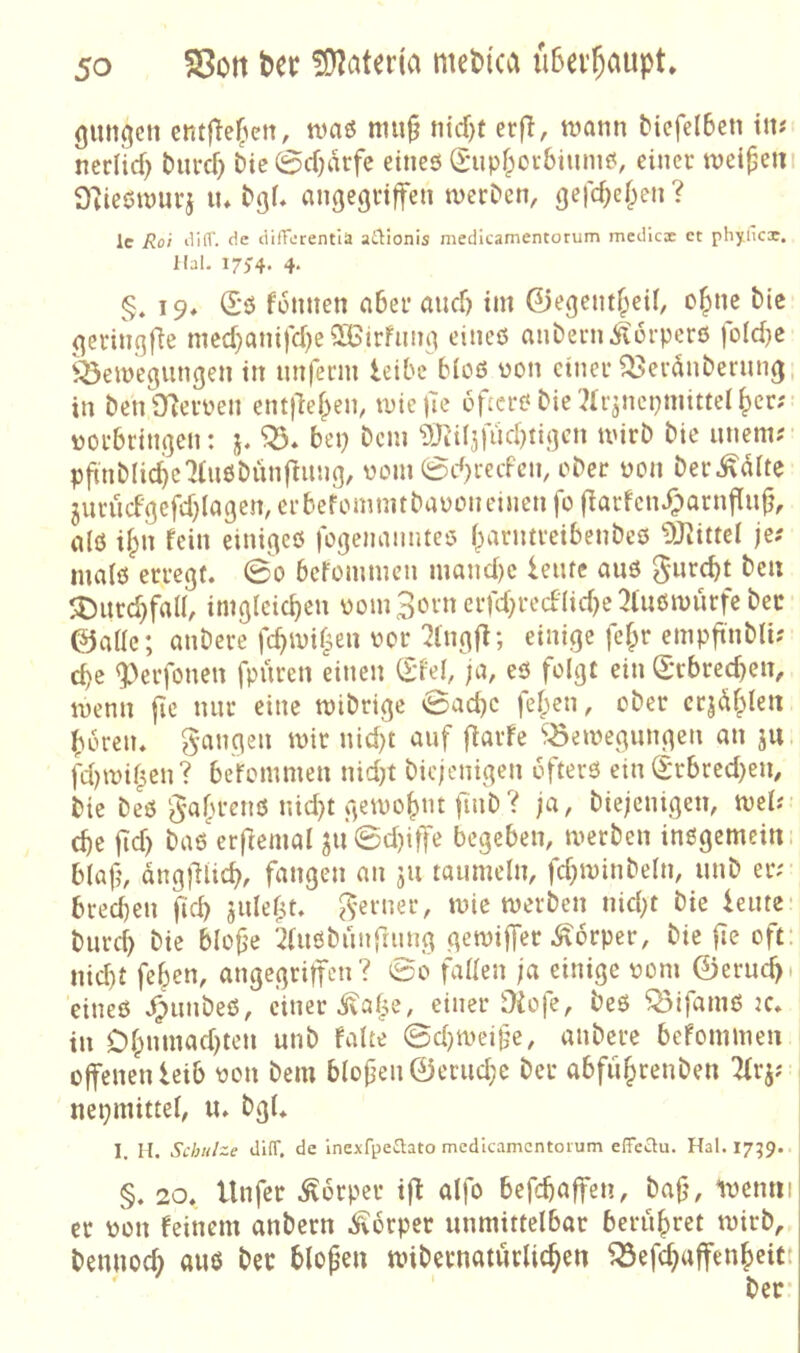 gütigen em(}e(>en, n)aö mu^ nicf)t er|^, tnann ^iefe(6et1 im nerlirf) burcf) Dic0cf)arfe eines S*upf;oi-&iums, einer weitem D^iestmtrj tu angegriffen tverDen, gefd^ef^en ? le Rot iliir. cic tiilTeirentia at1:ionis medicamentorum mcdica: ct phyiicx. Kal. 17)'4. 4. §. 19* (£s füttnen aber and) im 0egent^ei(, o^ne tie geringfte mcd)anifd)e50Birfnng eines aiiDern Körpers foldje ^emegiingen in nnferm leibe bios non einer Q3eränbernng, in beniTfernen entflef^en, miefie öfters bie^Ir^ncpmittel^cr; norbringen: j. bep Dem 9Jii(jfüdnigcn mirb bie uneni? pfmblicbe^tusbünfmiig, noin 0d)recFcn, ober non ber^dite 3urudgefd)(agen, er befomnnbanon einen fo flarfen^arnfiup, als i§n fein einiges fogenamues l^arntreibenbes 9^ittel je? mals erregt. 0o befommen mand)c leufc aus gurebt beu 5Durd}fa(I, imglcicbeu nomSorn erfd;redlid)c3tnsn)ürfe bec ©alle; anbere fcbinif^en nor 7lngjl; einige fef;r empft'nblu ebe <perfonen fpüren einen (Edel, ;a, es folgt ein (Erbred)en, menn fie nur eine tnibrige vBaebe fel;en, ober ctjdblen bbren. gangen mir nid)t auf flarfe ^öemegungen an ju jitmiben? befommen nid^t bic/enigen öfters ein (Erbred)en, bie bes gafn’ens nid)t gemobnt finb? ja, biejenigen, mel; cbe fld) bas'erftemal ^u0d)iffe begeben, merben insgemein, blaf, angfliicb, fangen an ju taumeln, fcbminbeln, unb er; bredjen ficb sulef^t. gerner, mic werben nid;t bie leute- bureb bie blofje '2lusbunfiung gemiffer Körper, bie fie oft: nid)t feben, angegriffen? 0o fallen ja einige 00m ©erud). eines .^unbeS, einer .If^alie, einer Üiofe, beS ^ifams jc. tu Dlpnuiad^ten unb falte 0d)weige, anbere befommen offenen leib tion bem bloj3en©erud;e ber abfiibrenben Tlrj; nepmittel, u. bgl. 1. H. Schulze di(T. de inexfpe£lato medicamentorum elTeclu. Hai. I7;9. §. 20. Unfer .Körper ift alfo befebaffen, bafj, lucnni er pon feinem anbern .Körper unmittelbar berubret wirb, bemiod; aus bec blopen unbernaturlicben ^efebaffenbeict ber