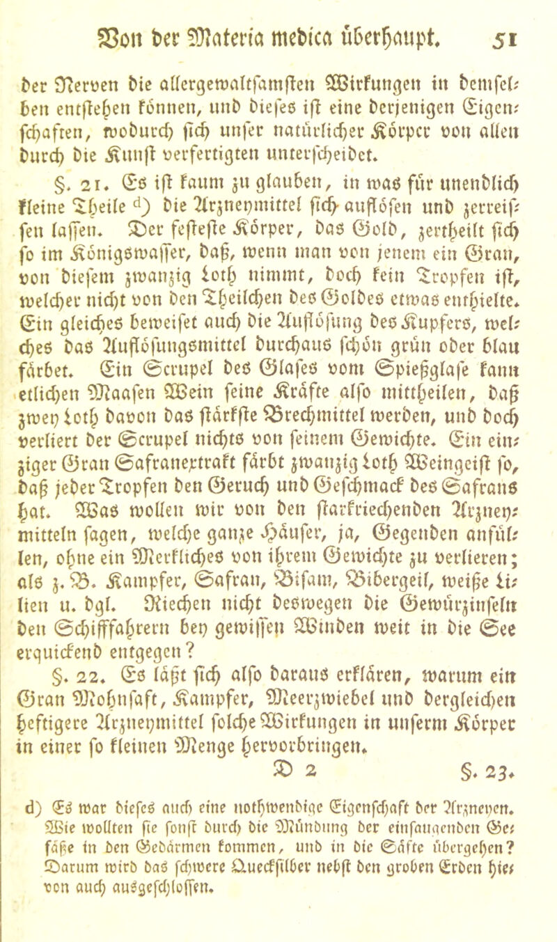 ^cr STierüen bie QUcrgctt)aIt)amflcn COßtrfungen ttt bcmfcJ^ ben entfielen fonnen, lUiD biefeß ifl eine t»cr;enigen (I'igcn; fd)afren^ n)ol?ucd) unfer naturltd)ei* ^oi'pci* üon aüeii Diird) Die .^lunfl veifertigten lUuei-fdjeiDet. §. 21. (Sß ifi fnum ju glauben, in maß für unenMid) ficine “^beile Die 2lrjnepmi«el ficb- auflofen unD jecceifi fen laffen. 3Dcr_feflefie Körper, Daß 0oID, ^ertf^eilt ficf) jo im ^onigßmalfer, Da^, menn man ocn ;enem ein ©ran, uon Diefem jmanjig lotf; nimmt. Doch fein tropfen iff, meicber nid)t üon Den ‘^§cilcben Deß©olDeß etmaß enthielte* ©in gleic^eß bemeifet auch Die 2iu|]6rung Deß.$lupferß, mU cbeß Daß 2Iufl6fungßmittel Durcb^i^iö fd;6n grün oDer blau fdrbet. ©in ©crupel Deß ©lafeß oom 0piefglafe faim .etlid}cn 2Raafen SlBein feine Kräfte alfo mitt^eilen, Da^ jmeplot^ Daoon Daß fldrff^e ^red^mittel merDen, unD Dod) verliert Der (gcrupel nic^tß von feinem ©emic^te. ©in ein? jiger ©ran 0afraneptraft fdrbt jmanjiglotf» äßeingcifi fo, Da^ jeDer'^ropfen Den ©eruc^ unD©ef4macf Deß0afranß ^at. CÖSaß mollen mir von Den fiarfried^etiDen 2(iinep; mittein fagen, meld)e ganjie ^dufer, ja, ©egeiiDen anfiil? len, o^ne ein CDtcrfltcbeß von i^rem ©emid^te verlieren; alß 3. .Stampfer, 0afran, ^^ifam, ^lÖibergeil, mei^e iu lien u. Dgl. Üiied^en nic^t Deßmegen Die ©emurjinfel« Den 0du(ffa^rern bep gemijfen SBinDen meit in Die 0ee erquid'enD entgegen ? §. 22. ©ß Idft jic^ alfo Darauß erfldrcn, marum eilt ©ran IDiobufaft, .Dampfer, ?Oteeiimiebel imD Dergleid)eu heftigere 2lrjuei;mittel folc^e ?H>irfnngen in unferm .Ädrpec in einer fo fleiuen 'iStenge |>ervorbringen. 2 §. 23. d) (5^ ivat biefcö niicf) eine notlimenbtqc (5igcnfcf}aft ber 2frme»en. 2ßie iüolltcn fie fonfc biird) btc SOiunbiin^ bcr einfamicnbcn &C{ fdf^c m bcn ©cbdrmen fommen, unb in bic ©nftc übcrgcl)cn? ©atum reirb baö fd)tocrc ü.uedfi(6cr neOfl bcn groben <Srbcn f)U( ton fluc^ au^gefcljlojyen.