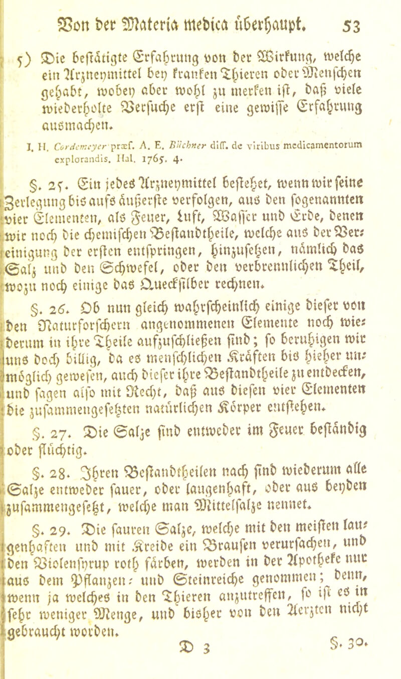 I 5) ^ic beftdtigfe (Srfafptung \)Ott bei* ^irFuttg, tvclc^c i einbei) fi*anfen‘^|)ieren cbevOjieufcben getrabt, wobcp abei* ido^I ju nieifen ifi, bafj üieic jviebec^olte ^ecfuc^e erfi eine geiDijJe (Srfa^ruuß ; außmac^cn, I 1. H. Coiiicmcyer prxL A. E, Büchner clKT. de viribus mcdicamentorum ' explorandis. Hai, iy(>S, 4* §. 2V‘ (Sin jebeß7(rjnet}mittel befielet, tnennivitfeine f3evlcgnngbißanfßauf5erfie «erfolgen, auö ben fogenannten |«ier (Elementen, alö geiier, hifi, 5B3affcr unb vSrbe, bencit fivic norf) bie d;emifcben'!Beflanbtl;ei{e, welche auö berget# ieinigung ber erjlen entfpringen, f^injufel^en, ndmlicb baö ,@a4 unb ben 0cbtvcfe(, ober ben «erbrenulic^en ^^eil, tn)03U nod) einige baß D,ued|T(bec red^nen* §. 26. Db nun gleich tvaf^rfcbcinlid) einige biefer «oii iben ÖRaiucforfd)crn angenommenen Elemente noc^ mie« Iberum in if;re‘:t()eile aufjufd>liefen jinb; fo beruhigen mir ilunß bed) biüig, ba eß menfd)Ud}en .Kräften biß ^ief;ei* un; fmbglid) gemefen, and) biefer il;re^eflanbtf;ei(e 311 entbeefen, lunb fagen alfo mit Obed}t, bafj auß biefen «ier (Slemcnten !bie 3ufaiumengefef|tcn natür(id)en Körper entpe^eiu i §. 27* X)ie 0aljc |Tnb entmebev im gcuei: bcjldnbig Iober flüchtig» §. 28. .^^ren ^cfTanbtf;eilen nach |tnb miebentnt alle k©al3e entmebec fauer, ober laugenlpaft, ober auö bepben ijufammengefe^t, meld;e man t9Uttelfal3e nennet* §. 29* ^ie faureii 0al3C, mcld;e mit ben meifTcn (ait^ gen^aften unb mit .y^reibe ein Traufen «crurfacben, unb ben Q3iolenfprup rotf) fdrben, merben in ber 2(pot§efe nur auß bem ^flan3enr unb ©tetnreic^e genommen; beim, tnenn ja mclc^eö in ben ‘^^ieren ai^utreffen, fß ip fe^c meniger OJ^enge, unb biöl^ec «ou ben 2lcr3tcn nid;t gebrandet morbeiu