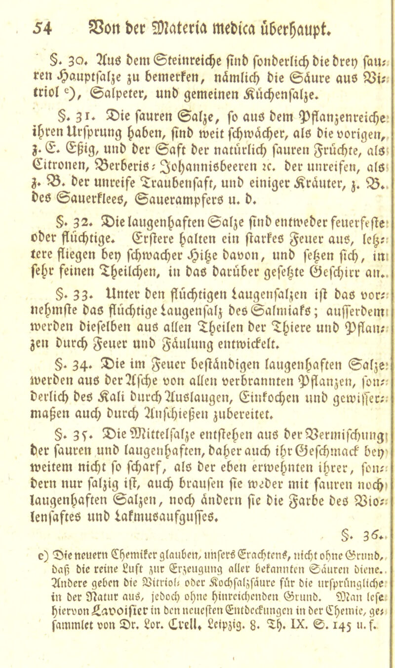 §. 30» 2{iiß t>cm Steinreiche jtnb fonberlich bie bret? fau?. ren .Oßiiptfarje ju betnerfen, nömHch bie ©<iure aue ^i?; triol Salpeter^ unb gemeinen .^uchenfalje. §♦ 31« SDie faucen Sa^e, fo auö bem ^flanjenrciche: ihren Urfprung h^^ben, |Tnb weit fcbmacher, al6 bie vorigen,, g. (E*. (E^ig, unb ber Saft ber naturtich fauren ^J^üebte, alö5 Zitronen, ^erberiö? St’h^nniobeeren 2C. ber unreifen, a(c5J g» ber unreife ‘^raubenfaft, unb einiger ,^rduter, j. beß Sauerfleeß, Sauerampfers u, b. §. 32* 5Die laugenhaften Safje finbentmeberfeuerfefiet über flüchtige» (Erfiere halten ein fiarfeß geuer aus, leh?r tere fliegen bep fch^vacher ^i^c bavon, unb fe^cn jidh, ini fehl* feinen baruber gefegte ©efchirr an.. §. 33. Unter ben fluchtigen kugenfal;ien if^ baß vor^: uehmflc baß flüchtige laugenfalg beßSalniiafß; aufferbemi merben biefelben auß allen unb 9)flan;. gen burch ^^uer unb gdulung entmicfelt. §. 34. U)ie im 5«ucr befldnbigen laugenhaften Salje; iverben auß berljffche von allen verbrannten ^l^fanjen, fon?; berlich beß .^ali burch 2lußlaugen, Sinfochen unb getviffer;; mafen auch burch 2fnfchiefen gubereitet. §. 37. 3^ie?[J?ittelfalge entflehen auß ber?öeriiiifcf)ungi ber fauren unb laugenhaften, baherauch ihr©efchmacf bep^ weitem nicht fo fefarf, alß ber eben ertvehnten ihrer, fon;? bern nur falgig ifl, auch braufen fic Weber mit fauren noch) laugenhaften Salgen, noch dnbern fie bie garbe beß ^io?« lenjdfteß unb iafmußaufgujfeß. §♦ 3^** e) '35tc neuern ß!l)emifcr glauben, unfcröSrachten#, nicht of)nc(^runt>„ bah bie reine l!uft j^ur (5r,\cugimg aller befnmUen 0durcn biene.. 2lnberc geben bie SSitriol« ober Äochfaljfdurc für bie urfpriingltche.’ in ber Ülatur auö, jebod) ohne hiureichenben @runb. 9Dcan lefe- hiervon :2at?oifierin benncueflenQE'iitbecFungen in bertlhemir, ge; j^ammlct von Sr. 2or. i£vclU Scipstg. 8* ‘^h* ^45 a. f.
