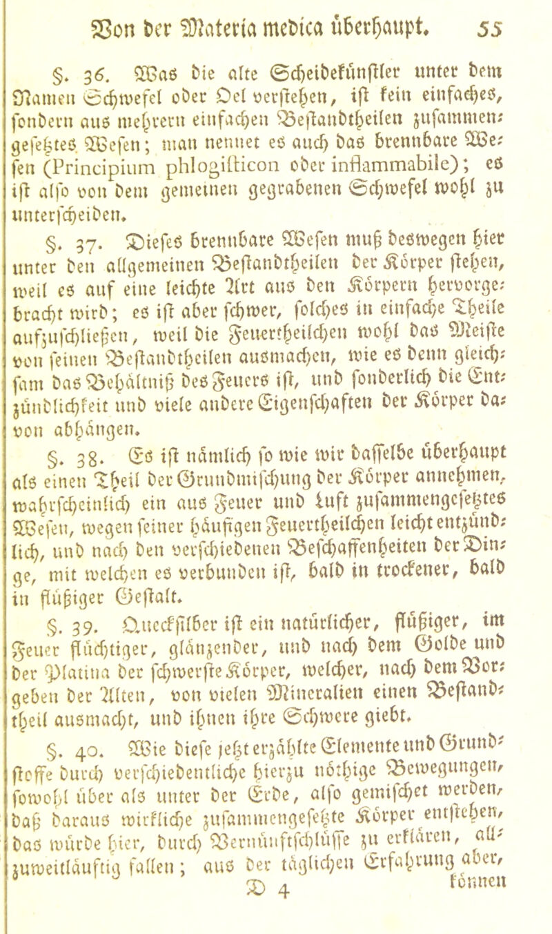 §. 36. bie nlte 0cf)cit)efun|^(er tmtct bcm STJameii 0c^ivefe( ober Del ocrfte^cn, ifi ^eiu einfacf)eö, fonbei'u auö nie^M-eni etnfac^eii ^e)1atibt^cilcn jufammen; ge|e^teö SGcfen; mau nennet eö auc^ baö brennbare SÖSe; fen (Principium phlogillicon ober inflammabilc); ets ift a()b üon Dem gemeinen gegrabenen 0d;mefel tvo^l ju nnterfebeiben. §. 37. ^Diefeö brennbare 5ÖSefen nm^ beömegcn ^ter unter ben allgemeinen ^efianbtf^eilen ber Körper [leiden, meil c3 auf eine leichte ^Irt auß ben ^lorpern ^ernorge; braebtmirb; eö ifi aber fermer, fold)eö in einfad}c'Sl^eile oufjufebUefen, meil bie ^euet?|)eild)en mo§l baö ^Jicijle »on feinen ^:^e|tanbtl;cilen auömad}cn, mie eö benn gleic^; fam baö ^elpaltnif' beögencrö ifi, unb fonberlicb bie <Snt; jünblidifeit unb niele anbere0genfd;aften ber Körper ba? non abl;angen. §. 38. (X*ö ifi ndmlic^ fo mie mir bajfelbe uberf)aupt alö einen ‘^^eil ber 0ruubmifd}ung ber Körper annc^mem ma^rfc^cinlid) ein auö geuer unb Inft jufammengcfejjteö 5lBefeu, megen feiner f^duf gen ^euert^cild^en leitet entjunb; lid), unb nad) ben üerfd)iebeuen ^:^efd}a)fen§eiten ber!^in? ge, mit meldjen eß nerbunben ifi, halb in troefener, halb in fiu^iget 0eflalt» §.39. D.uccF}llbcr i|l ein natürlicher, ffu^iger, im J^eucr flud)tiger, gldnjenber, unb nad) bem ©olbe nnb ber ^laiina ber fd)iverfte Körper, melcher, nad) bem ^or; geben ber 'Eliten, non nielen ^2)iiineraticn einen ^efianb^ tl^eil auömad)t, unb ihnen 0d)mcre giebt, §. 40. ?XBie biefe jehterjdblte(£lemente^unb©runb? fieffe burd) nerfchiebentUche bierju noihige ^einegungem fotno()l über alß unter ber 0cbc, alfo gemifd)ct merben, baf’ barauß n)irf(id)e jufammengcfeüte Körper cntflcbem baß mürbe hier, burd) ^ernüuftfdjlüfre ju erfldrcn, aü' lumeitldufttg faden ; auß Der tdgUd)eu Erfahrung aber, ® X) 4 ionnm