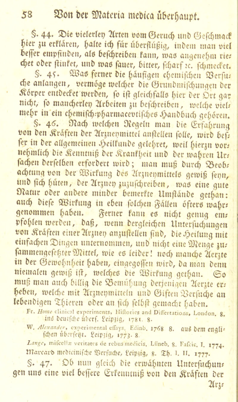 §. 44. tidcdet? ?r«cn üom©eriicf) unb ©cfc^maif bter ju ecFIaren, ^alte td^ für u6erflu(5i(], inbem man oiel beffer empfttiben, al6 bcfc^rcibeu faini/ maö aji}3cne|)in rte; cf;et ober f^infer, unb maß faiier, bitter, fdjarf ;c. fct^metfet. §. 4f, 2Baß ferner bic ^auftgen c§cmifd)cn ^erfii; d)e anlanjjen, oernioge melcf)cr bie ©runbn?tfd[)nn(^en ber Körper cntbecfet merben, fe ifl 9reicf)faaö fner ber Ort gar fo mand^erlep 2irbciten 511 bcfd^reiben, mc(d)e oie(; nie^r in'ein c^eniifd^-'p^armaceotifc^eß ^lanbbnd) (]ef;6ren* §. 45. 9?ad) mcld}en Oiej^elti man bie (I-rfabruinj ^?on ben Graften ber 2Frjnenmittd anfidlen fode, mirb bef; fer in ber adgemeinen Jpcilfunbc qele()ret, mcil f^ierjn oor; «e^ndic^ bic Äenntntf ber v^ranft)cit unb ber magren llr; fad)en berfelben erforbert mirb; ^nan nuif' burc^ ^eob; ad)tiin(] ücn ber ^Birfung beß 'dr^nepmittefß .qemi^ fepn, unb |Tc5 (niten, ber 3(r^nep ju^nfd;reiben, maß eine gute SRatur ober anbere minber bemerfte llm|liSnbe get^an: öiic^ biefe aBirfitng in eben fold)en gallen ofterß ma^r; genommen f^aben. ferner fann eß nid)t genug em; pfofden merben, bafj, menn bergieic^en Unterfndjnngen ton i^rdften einer ^Tr^nep anjufleUen finb, bie .Reifung mit €tnfad)en ;j)ingcn unternommen, unb nid)t einc9J^enge jii; fammengefefuer93Jittef, mie eß leibcrl nod> mand^e 3ier^te in ber ©emo(\nbeit ^laben, eingegoffen mirb, ba man beim uiemaren gemi{} i^T, meid^eß bte SLBirfimg getf^aiu (Bo mu(j man and) bi(-ig bie SScmn^uing berjetdgen 2(er^te er; lieben, melcbe mit ^Ir^nepmittdn unb ©iften iBerfnd)e an lebenbigen ^(Aieren ober an fid) fdbfi gcmad}t Caben. Fr. Borj/t; clinicnl experiments, lÜftoiics and D'iflertacions, London, g. inß bciufdu’ulu’rf. ^cipjicj, 178t. 8- W. Alexander, experimental elTays. Edinb. I7tjg 8, flijg ciiati^ fdien i'ibrrifOf. Scipjif], 177^. g. hange, mifcellx veritates de rebus medicis. Lüneb. g. Faftic, I, 1774. JlTdi-carb mcbu-iiufd)c S[tcrüid)c, l.'cipn9/ 8. 1777- §. 47. ‘Ob nun g(cid) bic ermafmten Unterfm^un; gen unß eine tid beffere (£ifenmni|j ton ben .graften bet 2(rj;