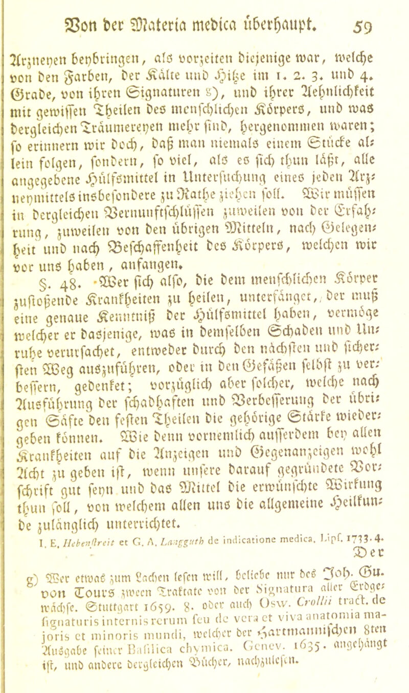 5(rjnet)en 6eti6ringen, ald ücr^ctfcn diejenige n>ar, welche üon ten garben, ber ^dlte imD im i, 2. 3* unb 4» 0rabe, von i^ren 0tgnauiren s), unb i^rer 'Ke^nUcI)feit mit gemiiJen ‘^beilen bes nicnfd}lid)cn Äbrperö, iinb n>aö becgleicben'^rdumei'epen meprfmb, b^rgenommen macen; fo erinnern mir beeb/ ba^ man niemald einem 0tu(fe al; lein folgen, fonbern, fo viel, als eö fid) tbnn Idft, alle angegebene *f-)nlfömittel in Unterfnd)ung cined jeben 2lrjj nepmitteld inebefonbere j^n ^latbe lidycn folL mülTt^» in bcrglcicben ^etnunftfd)Iüffen jumeilen oon ber (£rfaf>' rung, jiimeilen pon ben übrigen ‘DJiitteln, nad) 0elegen? beit unb nach ^efebaffenpeit bcd Äorperö, meld;cn mir por und ' anfangen* §. 48. ficb nlfO/ bie bem menfd)Hd)cn Körper iuftofenbe ^ranfbeiten ^u heilen, unterfanget,, ber mu^ eine genaue ^eantnit} ber dpülfönmtel halben, permoge melcber er baöjenige, maß in bemfelben 0cbaben unb Un? rube periu'facbet, entmebec bureb ben ndd)Üen unb ftd)er; fien ^eg außjufübvcu, ober in beu0efd§en fclbji ,^u Per; beffern, gebenfet; por.^iglid) aber fold)er, mekbe nat^ :?lußfübrung ber fd}abbaften unb ^erbelferung ber übri; gen 0dftc ben fefien ‘^heilen bie gehörige 0tdrfc mieber; geben fonnen. ^*016 beim pornemlicb aufferbem bep allen Äranfheiten auf bie ^Injeigen unb 0egenan,^cigen mohl 7id)t ju geben ijl, menn unfere barauf gcgrünbetc ^or; febrift gut fepn unb baß 9Jiiuel bie ermünfd)tc ?Ißirfung thun foll, pon mekbem allen unß bie allgemeine dpeilfun; be julänglid) unterrid)tet. I E Iläbendreit et G. A. Langguth de indicatione medica. Lipf. i7'l3-4- ■ ■ ■- X)ec c) 55er ctiUflg ;ium l'ncficn (efen irifl, OcHcöc mir beö pon ITouvß ,UiH’cn 'Xrciftatc von ber Si^natura nlter (irocic; »vddjfc. etiutgart 1659. 8- »ber cuid) Osw. troUn tratt.cic fignatiu isintcrnisrcTum feu de vera ct viva anatomia nia- joris ct niinoris iniindi, loeldier ber »->artnmnm)d;en 8 en •dn^gobe feimr kalilica divmica. (k-nev. 1635, an9c()angt ijl, unb anbere bcry(cid}cn Q.’uidjcr, uadjäidepn.