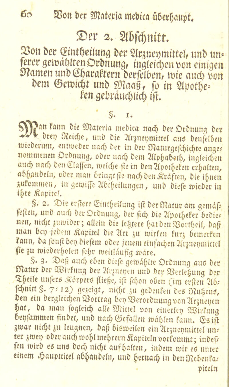 Sßott bet 5D^viteti'a mcbi'ca über^oupt» S)er 2. 2(5jcf)!u'tt Xon hct ^int^ci'fung bcr §(ci;i:ct)mittc(, unb im* fercr geit)a()ltenOrbniiriöf in^Ictd)eii\)on einigen y?amen tinbSOaraten betfclbciif and) \)cn bem ©emjcbt unb SDTaag, fo in ^(petbe^ kn gebrdneblid) ift. ' §* u Fattn bic ?0^a(eria mebica naef? ber Oi'bimti(^ ber bces; Oieiebe, unb Die 3lrjnet;mitter aus bcnfl>[&cu tutebenint, fiiitiucbec nncb ber tu bei* cuigci uoniineiicn Oi'bimng, ober uncb bein 2irp|)(ibet(v ing{eid)ett cuicb und) beii0ajTen, tueld}e )Tcin ben 7lpotbcfeii ei-baUen, abbaubelu, ober man 6rin(jt)Tc naef) ben ^edften, bie ifpneii ^ufomincn, in aemiffe 2l6rf)ci(ungeii ^ unb biefe tviebec tu t|)re ^apitef. §. 2. eifere (Sintr^eirnnq [fl berO^afur am gemaf; fefiei»^ unb and) berOrbniuii]; ber fid) bie 2lpH''t^efer bebiei iteit, nic^f jinvibcr; a«dn bie (eifere (;atben ^ortffi(, ba|j mau bep jebeiu Kapitel bic 2lrt ju tvtrfen fur^ bciuevPc}i fanu, ba |on(l bep btefem ober jenem einfadyen ^irjnepuuttei fte ft mieberbolcu febr meit(dujig mdre. §. 3. ^a9 and) eben biejc getyd.^Itc Orbming auß ber ^atiir ber Söirfung ber 2(qncpen unb ber ^er(e(^ung ber ^f;ei(c unferß Äerperß jTie^e, ift febon oben (im elften 2(b; fc^nitt §. 7? 12} gezeigt, ntdf ft gebeuien beß 0^n|enß, ten ein berg(eid)en $Bortrag bep ^Öererbnung üon 2Trflepcn l^at, ba man fogleicb a((e dJlittel pon einerlei; SBirfung 6ei;fammen ftnbet, unb nad;0cfaaen md^den famu (£ßi}l gmar nic^t ft (ettgnen, baf; bißmeifen ein '2(rficpmittel un^ ter jmet; ober auch mo|>( niedrem Kapiteln porfommt; inbef? fen luirb eß unß bod; nid^t auf^aften, inbeni ipir eß unter einem »Onwpnitel ab^anbe(n, unb §ernac^ in benO^ebenfa; piteln