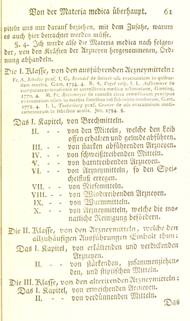 piteln uiiö mn* darauf 6ejie(unT, mit t)cm tvariim eö and) ^iet betrachtet merbcn mu||e, §. 4« !^ch merbe alfo bie ^»Jiateria mebtca wad) folcjen? ber, von ben ivvaften ber 7(rjnei;en hcrgenommeneu, Dcb; ming abhanbeUu iDic I. Ixinffc/ t?on ^enau6fu^>l•cn^cn2^ll•5noym^tteln: Fr A Schuhe prxf. I. G, Brendel de feriori ufu evacuantinm in qiiibus- ‘ dam morbis. Goett, 17J4. 4. R. A. Vogel refp. 1. L, Atifhmimer de comparataevacuationis ec correCHonls medlcx xftimatione. Goetting. 1770 4. M. Ff- Rcicemeyer de cautelis circa remcdiorum prscipue cvaciianVium ufum in morbis fientibus vel fub initio mocborum. Gcett. 1778. 4- Taubenberg prxf. Grüner de ufu evacuamium medi- camentorum in febribus acutis. Jen, 1784* I. ^öpitcl, ^on $Sred)mittc(n* II. - - bon ben ^httcln, i^elchc ben ^cib offen erhalten unb gelinbe abfuhren* III. - - bon jlarfen abfül)venben ^Irsncpcnf IV. - - bon fd)ibeigtreibenbcn ^^itteln» •V. - - bon barntrcibenben $lrjnci)eiu VI. - ' bon ’ilrjnei)initte(n, fo ben 0pei<» d)cldu§ erregen. VII. - - bon ^)^tefcmtttc(n. VIII. - - bon ^mbtreibenben 5Irjncpen* IX. - - bon Wurmmitteln. X. - - bon Vlrsncpmitteln, ibelche bie mo^ natlid}C Svcinigung beforbern. ^ie II. ron C'rn 2(r5nevmittdn; welche bm all^uhaufigm 21usfiihi*imgen tt'inbalc I. Kapitel, bon crtdltcnben unb berbicbenben 21rjnci)cn. . ^ II. . - bon lldrfenben, jufammensicl)cn^ ben, unb jliptifcben ^ittcln. £)i'e III.^Maffe, ron ben öltenrenbcn^h^ncbmitteliK I. Kapitel, bon crmcid)enben II. - - bon berbünnenben