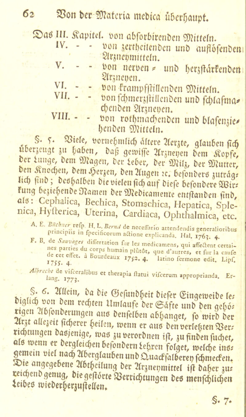VI. . VII. . VIII. - 62 S5oii beciüiatcria mebica überhaupt III. Kapitel, i^on öbrorbirenben 0i)?i'ifern. IV. - - \)on ^ci’tbciicnbcn unb auflofcnbcni $lriiicpnmicln. jjon ncrDcn ^ unb beriflarfenbcm 2(rjncpcn. ^)on frampfflidcnbcn 0E)?ittcIn. tJonfcbnicrjiIillcnbcn unb fcblafnm^ ebenben 5lrjneycn* t)on rotbmncbcnbcn unb blafenu'c^ benben SDIlueln. §. ^ielc, ^joniebmlicb lUtere olauben (Tefi iiberjcugt 311 traben, baj} gcivtjfc Jlr^neyeti bem .^opfe. bei* iiiuije, bem ma^eu, ber lebeiv ber ber 9}^imer, b^t Änocbclt, bcnit^er^en, ben klugen jc. befonberö jufrdq? iteb )inb ; bcß^nlbeu bicmeleiificbauf biefe befonbere^ßir; runq bejiebenbe Onanien ber 9)tebican?ente eiuflaiiben finb. alß: Cephalica, ßechica, Stomachica, Hcpatica, Sple- iiica, Hylknca, Uterina, Cardiaca, Ophthalmica, ctc. ^ ^ pHntir^’ attendendis generalioribus prmcipiis in fpecificorum aftione explicanda. Kal. 1765. 4. ne^c inedicamens, qui afFeaent certai- e cet ^ que d’autres, et für la caufe de cec effec. d Bourdeaux 17p. 4. Utino fermonc edit. Lipf. /fW./^dc vdfceralibns et therapia ftatui vifeerum approprianda. Er- .. bie ©efmib^cit biefer (Sinqemetbe fe; biglitf) t)ou bem rechten Umlaufe ber ©dfte unb ben qel;6.' ttqcn ^bfouberungen auß benfelbeu o6f;anget, fo mirb ber 2(rjt aüeiett fteberer beüen, menn er auß benüerlebten^er; rijtuuqen baß;emqe, maß juüerorbnen tfl, ju ftnben fuebet, olß menn er bc^Ieicbeuberünbernlebrcn folget, welche inß; ^mein ütel nacbperqlauben unb auacffalberep fcbmecFen* ^te angegebene m^cilung ber 2Irjnet;mitteI ift baber ^u: §♦ 7*
