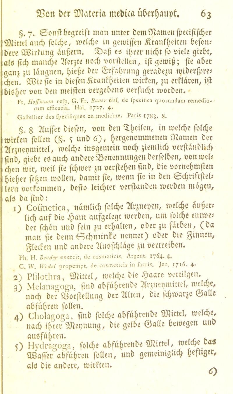§.7. 0cnfl begreift man unter bemDiamenfpcctfifcbcr £Oiittel auct) fold)e, melcf}c in gemijTen ^ranfbciten befotu t)erc ÖBirfiing lUiferiu eö iprer nicf)t fo viele gicbt, a(6 ftcb mancl)e 2lerjte nod) vorjlcllen, i|} gemi^; |Tc aber ganj 511 UUignen, l^iefe bcr S*rfabrung geraDeju miberfprc? d)en. ^iejic in biefenivranfpeiten mirfen, jii erfltei; i|l bisher von Den nieiflen vergebend verfud)t morben» Fr. Hoffnuvin refp, G. Fr. Bauer tiilT. de ipediica quorundam remedio- rum cfiicacia. Hai. 17-7* 4* Gaftellier des fpecifiques en medicine. Paris 178J. 8. §. 8 2(uper biefen, von ben ‘^peilen, in meiere folc^e tt)ir!en follen (§. s «nb 6'), bergenommenen Flamen bec 2Cr.^nepmittel, meiere inögemein noch jiemlicb verfidnblid) finb, giebt eöaucb anberc^enennungen berfelben, vonmeU djen mir, meit jie fd)mer ju verjleben fi'nb, bie vornebm|2en biefper feben mollen, bamit fie, menn fie in ben 0cbriftjlel; lern vorfommen, befto leidster vcrflanben merben mögen, ald ba )uib: r ^ r 1) Cofmetica, ndmlid) folcbe Tfrjnepcn, melcbe dufer; lieb öwf ^aiu aufgelegt merben, um folcbc eiitme; ber febdu unb fein ju erbalten, ober ju fdrben, (ba man jic beim (5d)nitnfo nennet) ober bie glecbeu unb anberc 2tuofd)ldgc ju vertreibeiu Ph. H. Betider e.'ccrcit. de cosmcticis. Argent. 1764. 4. . ’ G. W. Wedel propempt. de cusineticis in facris. Jen. 1716. 4. 2) Plilothi-a, 9J^ittel, meldje bie *fmarc vertilgen. 3) Mclanagoga, finb ablüb>^c*^be 2lrviepmittel, mefdje, nad) ber ^or)lellung ber 2ntcn, Die fdjmarje ©alle abfubren follen. 4) Cholagoga, jinb folcbe abfubt'<?t'^^ ^Otittel, meldje, nad) ihrer ‘Ü32epnung, bie gelbe ©alle bemegeu unb auöfub>^en. k ^ 5) Hydragoga, foldje abfiibf^**^^ melcbe Daö 5Ba|Ter abfubren foüen, unb gemeiniglicb alö bie anberc, mirften.