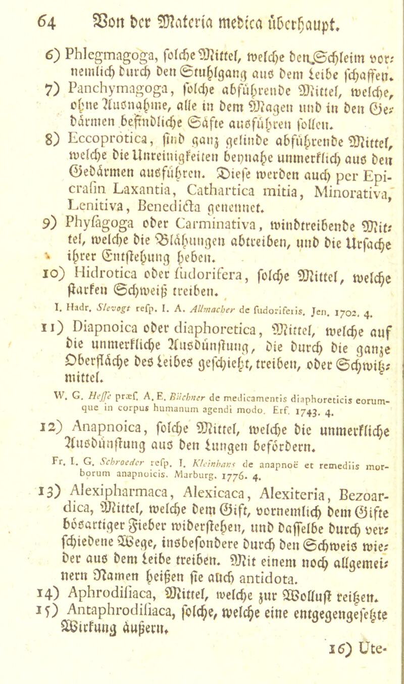 6) Phlcgmagoga, ford)c15}Ji«cf, tve{d)e beri.©c^reim üor; nemüc^ hird^ Den 0m§lgan,(] aii6 Dem leibe fd;affeiü 7) Panchymagoga, roIcl)c abfür^renDc 3)Jittef, mclcf)e, cf?ne ?lu6na(nne, alle in Dem DJJaqen unD in Den 0e>- Dannen beftiiDIidjc 0dfte außfu(>ren )o(lciu 8) Eccoprotica, |idD a«nj .qefiiiDe abfii^miDc melcbe Diellnreinigfeiten bepna^e unmerflid) auö Den ©eDdrmen auöfubrcn. ^iefe merDcn and) per Epi- cralm Laxantia, Cathartica mitia, Minorativa' Lenitiva, Bcneclidla gcnennct. * 9) Phylagoga ober Carminativa, minDttcibenDc 5l?ifi tel, n)eld)c Die ^Ia(uingen abtteiben, niiD Die Urfatfte V t^rer (Sntfle^ung ^eben, 10) Hidrotica cDec füdorifera, foId)c ^Kittel, melcbc Paefen 0d)n)ci|j treiben. _ 1, Hadr. refp. I. A. Alhnacher de fiidorifeiis, Jen. 1702, 4. 11) Diapnoica ober diaphorctica, lU?ittel, meiere auf Die unmerflicbe 3(u6Dun|hing, Die Durch f’ie gan^e Dbeifdche Deöleibeö gefdjieh't, treiben, ober ©djmifi; mittel. \\\ G. HeJJc pr^ef. A, E. Euchmr de medicamentis diaphorecicis eorum- qiie in corpus humanuin agendi modo, Erf. 1743, 4* 12) Anapnoica, foldje 9}^ittel, me(d)e Die unmerflidje 3(iusDiin|1ung auö Den luttgen beferDern. Fr. I. G. Schroet{cr refp. I. Klcinhan^ de anapnoe et remedlis mor- bprum anapnuicis. Marburg. 1776- 4. 13) Alexipharmaca, Alexicaca, Alexiteria, Bezoar- dica, 'DJdttel, melche Dem©ift, üornemlich Dem©ifte bböartiger lieber miDerflehen, unD Daffelbe Durch «er? fdjieDene tSege, inöbefonDere Durdj Den 0chmeiö mie; Der auö Dem leibe treiben. 9JJit einem noch ftUgemeü nern Dramen heilen fie audj antidota. 14) Aphrodifiaca, «Mittel, ivelt^e jur 2®oauf? rei|ctt* 15) Antaphrodiliaca, folchc, tvelche eine entgegengefef^te Slöicfung Äupenu 15) Üte-