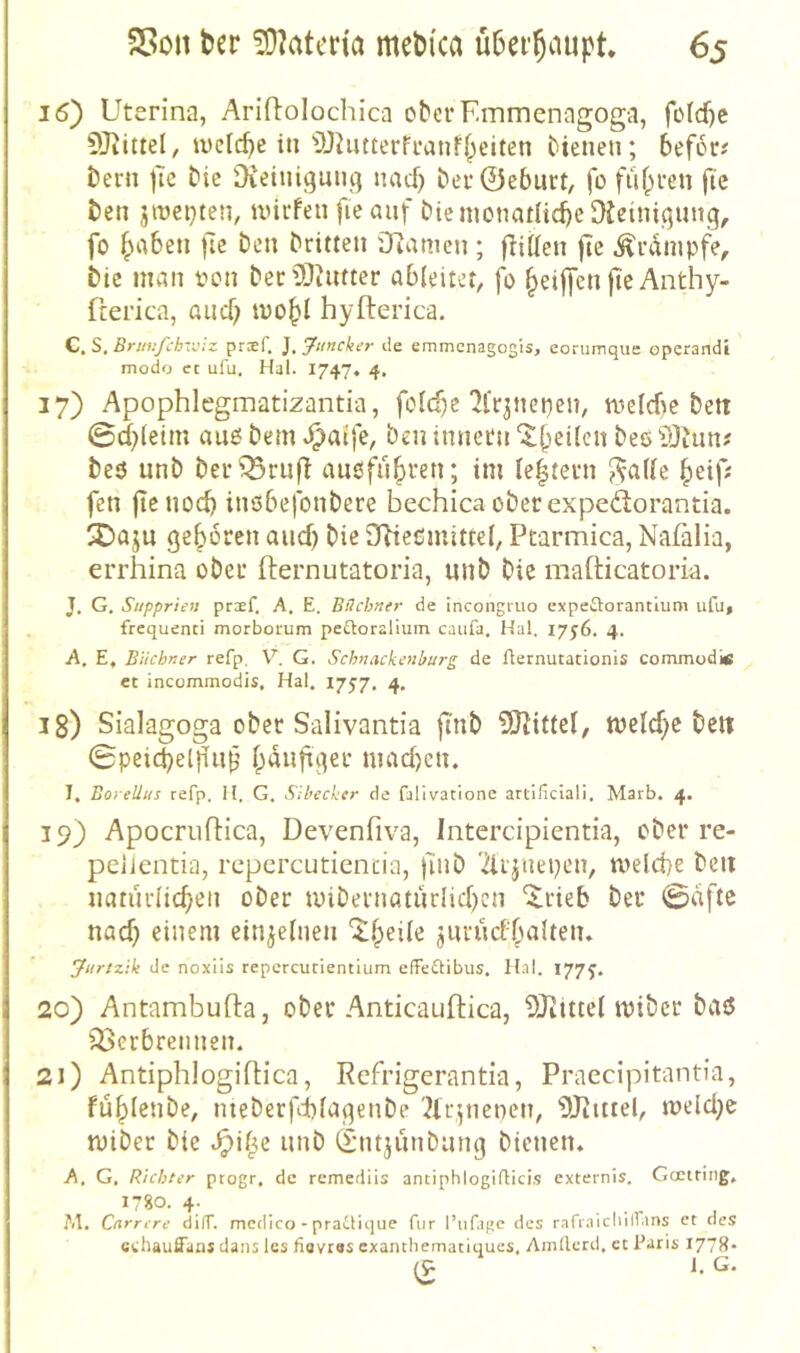 16) Uterina, Ariftolochica ober Finmenagoga, fo(d)c toclc^e in‘DJiutterfranff^eiten bienen; befor# bern |Te bic Oieiniguni] nacf) ber@eburt, fo fuf;ren ftc ben jroepten, iinrfen fieanf biemonatltcbe^ißiingung, fo f^abcn ftc ben britten Oiamcn; fHtten flc Ärdmpfe, bic man oon beriOiiuter abieitet, fo ^eijfen jte Anthy- fterica, aucf; mo^l hyfterica. C. S, Brur.fchvjiz pnf. J. ‘jfimcker tie emmenagogis, eorumque operandi modo ct ulu. Hai. 17474 4. 17) Apophlegmatizantia, folc^e'JCrjnepen, mcicbc bett 0d;(etm auo bem ben innern '5;b^dcn bee iOiun? beö unb berQ3ru(T aiißfii^ren; im Ie|tevn ?^a((e beip fen ftenod) inöbefonbere bechica oberexpedorantia. SDaju geboren aud) bie SRießmitteb Ptarmica, Nafalia, errhina ober fternutatoria, unb bic mafticatoria. J. G, Supprien prxf, A. E. Büchner de incongruo expeftorantium ufu» . frcquenci morborum peftoralium caiifa. Hai. 1756. 4. A, E, Büchner refp, V. G. Schnackenburg de flernutationis commod« et incommodis, Hai. 17J7. 4. 18) Sialagoga ober Salivantia ftnb SJJidel, mclcbe bcit 0pei(^el}iub niadjen. I, BoreUus refp. H. G. Sibecker de falivatione artificlali, Marb. 4. 19) Apocrullica, Devenfiva, Intercipientia, ober re- peilentia, rcpercutientia, finb 'drynepen, tvelcbe beit natiirlicben ober tuibernQturIid)cn ^rieb ber 0dfte nach einem einjeinen itbeile jururf'balten» Jitrtzik de noxiis repcrcucientium effeftibus. Hai. 177J. 20) Antambufta, ober Anticauftica, SKittel tpibcr baö 33erbrennen. 21) Antiphlogiflica, Rcfrigerantia, Praccipitantia, fübienbe, meberftfagenbe '2lr;nencn, OJiittel, tt)eld}e miber bie unb (I’iitjunbung bienen. A. G, Richter progr. de remedlis antiphlogiaici.s externis. Gcctting, 1780. 4. M, Cnrrcre di(T. mcdico - praüique für l’iifage des rariaicliilf.ms et des echauffans dans les fiovtas exanthematiques, Amllerd. ct Paris 1778- (9 l.