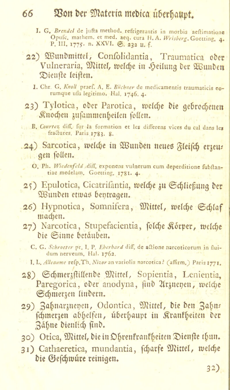 I. G, BrenJcl de jiifta method. refrigerancis in morbis aeftimatione Opiifc. mathcm. et med. aeq. cura H.A. Gocttine, a, P. III. 1775. n. XJCVI. 232 II, 22) SiBiuibniiffel, Confblidantia, Traumatica ct)cc Vulneraria, jvelc^e in Jpeilung Der SKunDett SDienfle ieif^en. I. Chr. G. KnoU praef. A. E. Büchner de medleamcntis traumaticis eo- rumque iifu Icgitimo. Hai. 1746. 4. 23) Tylotica, ober Parotica, n)c(cf;e Die geSroc^cnen ^noc^eii jiifrtinincnipeilen feilen, B, Cotirtez dilT. für Ja formation et les differens vices du cal dans lej fraaures, Paris 178?. 8> ,24) Sarcotica, niciefje in SßnnDen neiieö glcifc^ erjeu? i gen folicn. 0. Pli. Wiedenfeld .di(f. exponens viilnerum cum deperditione fubrtan- tiae medclam. Goetting, I78l> 4» 2O Epulotica, Cicatrifäntia, nieic^c ^n ©cfjlic^ung Der ^unDen etieaö bei;tragen, 26) Hypnotica, Somnifera, ?Ülittel, tveic^c ©cf;iaf machen. 27) Narcotica, Stupefacientia, fclcfje ilerper, nielc^c Die 0inne betäuben, C. G. Schroeter pr, 1. P. Eherhard dilT. de a^ione narcoticorum in (lui- dum nerveum. Hai. 1763. 1, h, Alleanme refp.Th. A'/zor an variolis narcotica.^ (^affirm.j Parisi77i. 28) ©c^mer^flUienDc ?!}?itfel, Sopientia, Lenientia, Paregorica, oDer anodyna, fiiiD 3(rjnepen, n>eld;e 0d)merjcn ünDern, 29) Odontica, 5)?ittel, Die Den f(^merjen abf^eifen, überf^anpt in ^ranf^eiten Der 3af;ne DienPd) finD, 30) Otica, 9)tittei, Die in O^renfranfbeiten !5)icnfle tbnn. 31) Cathaeretica, mundantia, fd;acfc 2}iittel, nielc^e Die ©efe^wwee reinigen» 32)