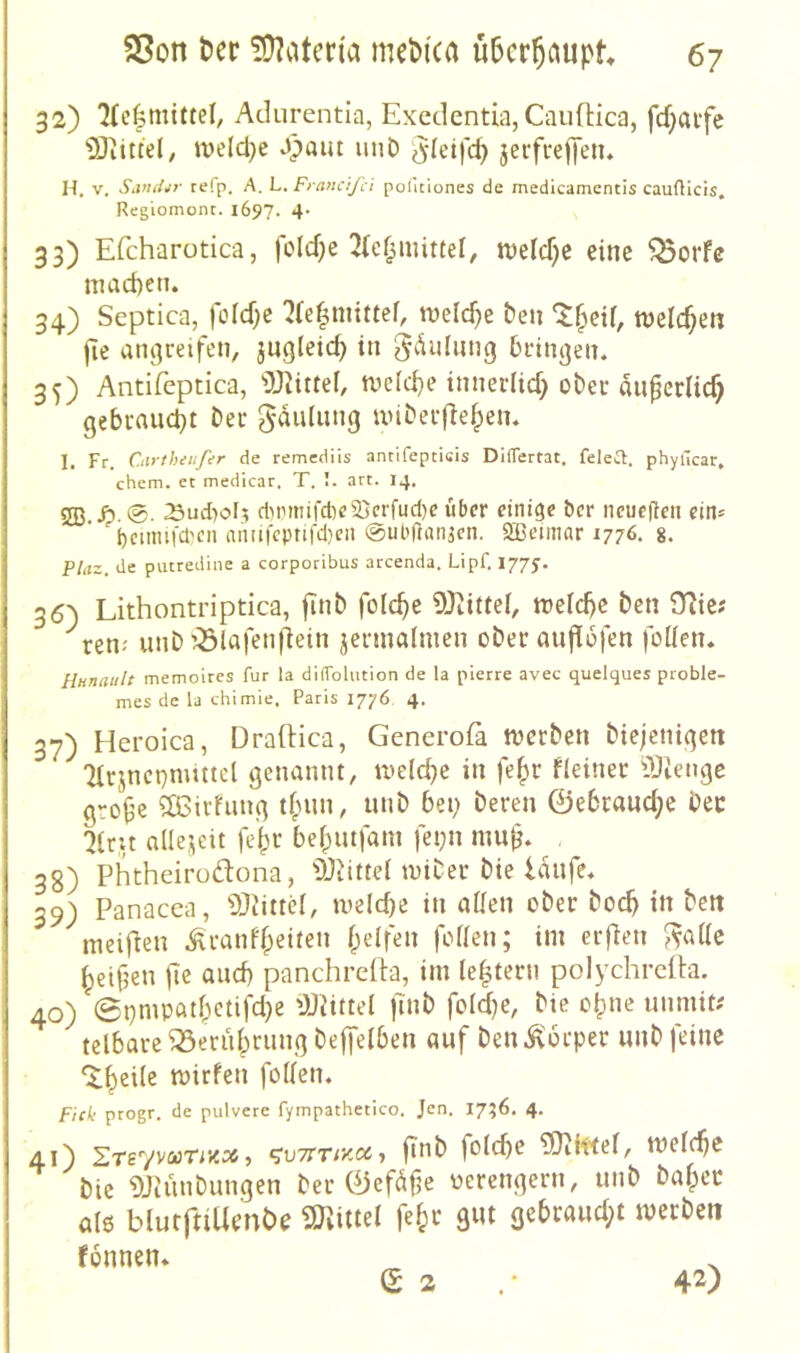 32) 'Ke|mtttel, Adurentia, Excdentia, Cauflica, fcfjaife iOiittel, iveld^e J)aiu unD ^^(eifc^ jeifrelJeiu H. V. Sivuhr refp. A. L. Francijci politiones de medicamentis caufticis, Regiomont. i697- 4' 33) Efcharotica, fc(d)e 2(ef^mittel, m\d)^ eine ^orfe niad)en. 34) Scptica, |orcf)e ^(e^nitttef, welche &en welchen jie an^reifen, jugleic^ in bringen. 35) Antifeptica, 'iJ}^it^e^ tvcicbe innerlicf) ober an^crlic^ gebraucht Der gdulung unberflefpen. I, Fr, Ctirtheiifer de remediis antifepticis DilTertat. feletT. phyücar, chem. et medicar, T. I. art. 14. 533 />.0. 23ud)o[5 clMMtnfct)e2}crfud)eübcr einige ber neueren ein* * ^bcmnfd'cn nn(ifepnfd)cn @ul>ftan3en. SBcimar 1776. 8. Plaz. de putredine a corporibus arcenda, Lipf. 1779. 36) Lithontriptica, finb folc^e 5)tittel, m\6)t ben 9lie? ren-' unD uÖlafenflein jennalmen ober nufiofen foüen. Hunault memoires für la dilTolution de la pierre avec quelques proble- mes de la chimie. Paris 1776 4. 37) Heroica, Draitica, Generofa njcrbcn biejenigeit ‘Hrincpnmtcl genannt, ti'dc^c in fe§r deiner Alienge gro^e ?03irfung t(nin, unb bei; bereit ©ebraud^e bec alle.iieit fe^r be|)mfam fei;n mu^. 3g) Phtheirodona, 9Jiitte( wiber bie laufe. 39) Panacea, Ü)dttd, ivelcbe in afleti ober boc^ in beit meif^en .^iranff^eiteii fpelfen fofieii; im erfien J^aile Reiften jle auef) panchrcita, im le^tern polychrdta. 40) @i)mpatf^ctifd}e ÜJdttel ftnb fdd}e, bie o()ne iinmitx telbare ^eriibriing bejfeibeit auf beu Körper unb feine ‘ilieile mirfeu foden. F'tck progr. de pulvere fyrnpathetico. Jen. I7?6. 4. 41) SrevvaeTiK::«, (^vTiriy.ee j ftnb folcbe ?[}tk'<ei, mcif^c bie DJUuibungen ber ©efdfe verengern, unb ba^cc a(6 blurftiUenbe SKittei fe^r aut gebraudjt mcrbcii fonneu»