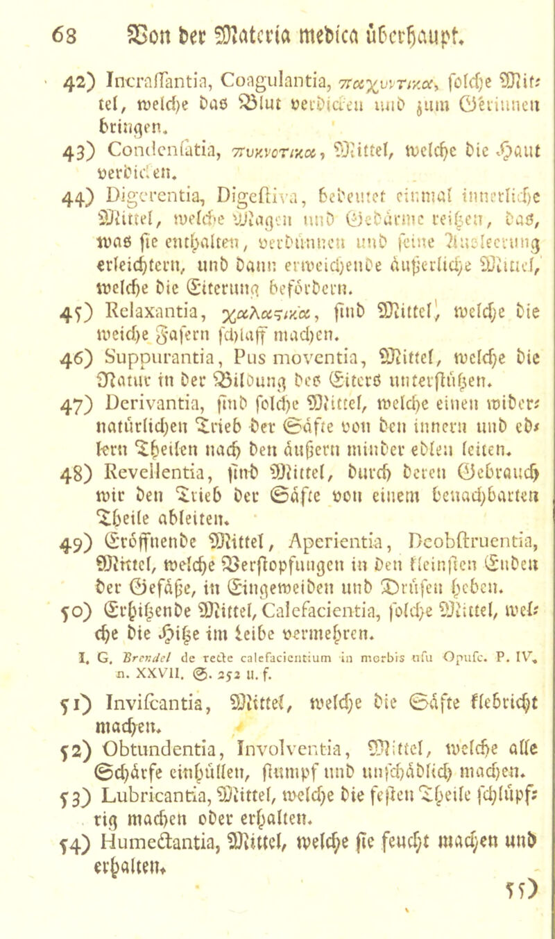 42) IncrafTantiii, Coagiilantia, foId)e td, tveld)e baß ^lut üecDidcii lul^ ^iitu 0'eiiiincu bringen. 43) Condcnfatia, TTuy.vcrixoi^ ?0iittel, tvelc^e t)ie .^aut Der fielen. 44) DigcrentiaT Digeftiva, bel'eutet einmal innerltd)C 2ltitiel, meldjc VJiaqen nuD (fjebarme rei^^eii, Daö, tvnß fie end^alteii, üerDunucu unb feine ^iusIeciuiKj erleicbfern, unt) Dann eriveieijenOe dutierlid/e iSiuicf, tDcIfbe bic ^*iteriu!3 beforbern. 45) Relaxantia, xctKct^ivlct, flnb QRittel’, meldjc bie metd)e_§afern fcblaff mad)en. 46) Suppurantia, Plis moventia, SJtittel, mcld}c bie 3Ratur in Der ^ilöunq bcß (Siterß untetfluf^en» 47) Derivantia, jtnb foIcI)e 5)tittcl, meiere einen miber^ natur(id;en “ilrieb bei* 0dfte Don ben innern iinb eb# fern ^^eilen nach ben ditfjern minbev eblen leiten« 48) Revellentia, )7nb iOdttel, buvd) beten 0ebrancb mir ben ‘^tieb bei* 0dfte Don einem Oeuad^batteii “i^beitc ableiten. 49) (Sreffnenbe 5J7itteI, Aperientia, Dcobftruentia, Q)Jhtcl, melc^e iöerfiopfiingen in Den flcinftcn (Snbeu bei* ©efdf’e, in (Singemeiben unb Sbnifen lieben. 50) (Sr^nf^enbe 9)iittel, Calcfacientia, fo(d}e 9Jiittd, iveP ebe bie S^i^t tm leibe Dermebren. I, G, Brcvdel de rede calefacicntium in merbis ufii Opufc. P. n. XXVII. 253 U. f. VO invifeantia, meld}e bie 0dfte flebcicbt machen« f2) Obtimdentia, Involventia, 5)7i(tcl, tvelcbe alle 0d}drfe cinbullen, fliimpf unb unftbdblid) niad)en« y3_) Lubricantria, IDiittel, meld}e bie fe)7cn 'A^b'^ile fcblupf' rig mad)en ober erhallen« 5:4) Humedantia, 9diiUel, welche fle feud;t mad;en unb erbaltem 55)