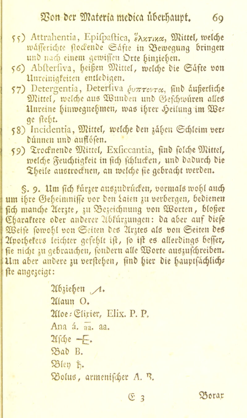 5^) Attrahcntiii, Epifpaftica, sAznKX, OJZittel, ttJetc^c uu\jyerid)te fiodenDe ©dfte in Bewegung bringen: iinb nad) einem gewilJen Orte ^in^ie^cn. 56) AbEerfiva, |\ei(jen 93iittel, tveld^c bie ©aftc tott llnreinigfciam entlebigen* 57) Detergentia, Detediva ^uvrrevr«, |Tnb du0erlicf)e SRittel, meicbe aus ^öunben unt) 0efcbmüren aKeö Unreine ^dinvegne^men, tvas i^rer «^eiiung im 5ÜSc? ge fie^.t. 58) Incidenti-a, SJiittel, iuelc^e ben ©d)(eim \)er? bnnnen nnö auflofen, 59) ^rccFnenbe ^iJiitteb Exficcantia^ ftnö folc^e ?0tittef, tt)e(d)c 5'«ud)tigfeit in {Tcb fd)Iucfen, unb bßöurcb bie ^beile austroefnen, an melc^e |ie gebracht merben. §. 9. Um ftcb furjer auö^ubruefen, üormalö auc^ um i§re ©e^eimnifi’e üor ben iaten üerbergen^ bebienen ficb niand}e ^(erjte, ju ^ci^eiebnung ton Ctßorten, bio^ec d§araftere ober anberer ^Ibfiirjungen: ba aber auf biefe 5Ö5etfe foti'obl ton ©eiten beß ^Ir^tcö alß ton ©eiten bc6 2bpotbe!erß leichter gefehlt ift/ fo iji eö atterbingö bejfer, fle nid)t ju gebrauchen, fonbern al(e 2Gorte auöjufchf^i^^ii* Um aber anbere ju terjiehen, ftnb §ier bie h^iuptfachlich' fie ange^cigt: 3fbjiehett yl. 2f(aun O. 2{(oe; Slirist*/ Elix. P. P. Ana ä, aa. 2(fd;e 5öab B. ^o(uö, armenifi;et A.