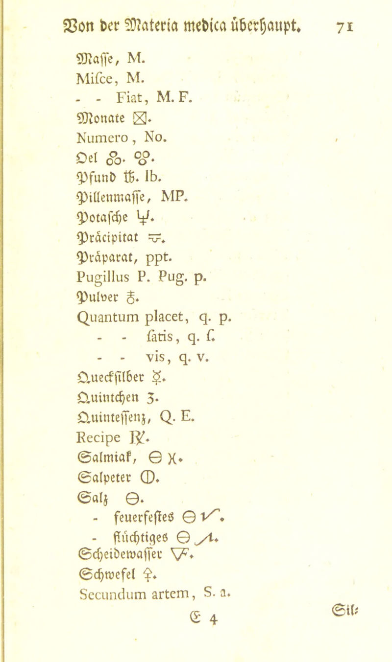 M- Mifce, M. - - Fiat, M. F. Monate Numero, No. Dßl 00* ^o* ^funD tß. Ib. 9)ilIenmajTe, MP. ^otafc^c y* 9)rdcipitat ■V. ^i-dpacat, ppt. Pugillus P. Pug. p. ^ulüec S* Quantum placet, q. p. Paris, q. f. - - vis, q. V. Cluecf'jilbec S» D.uimc^en 5. duintefenj, Q. E. Recipe 0a(miaf, 0 X* 0aipeter 0. eal5 0. - feuerfefieö 0 • - f^iic^tiqeö 0^* 0d)ciben)a|teu 0c^tvcfe( SccLindum artcm, S. a.