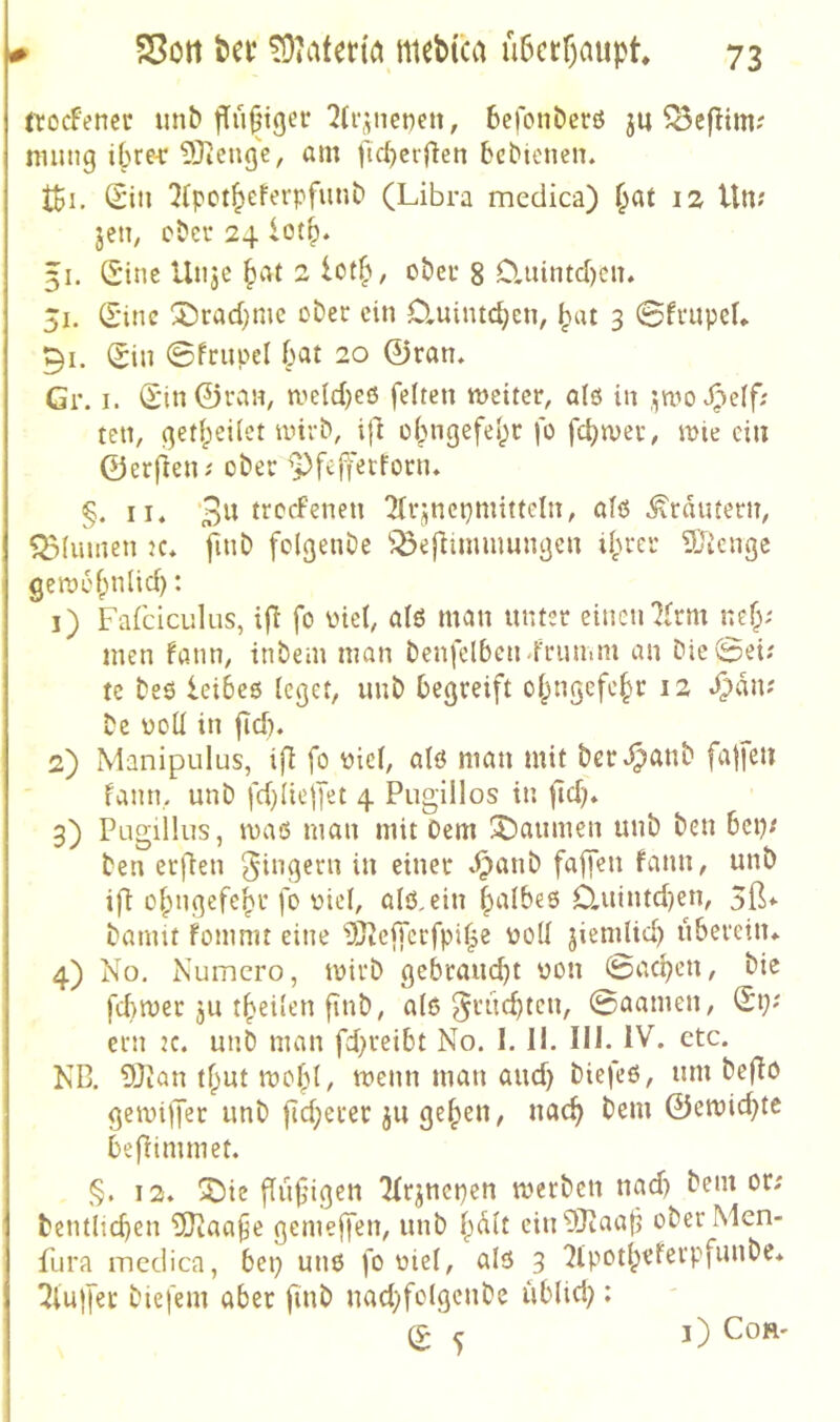 ttocFertcr unb befonberö ju ^Bcflim? ninng ilue-r 53ienge, am t'ic^cfflen bcbienen. tSi. Sill 2Cpot^eferpfunb (Libra medica) ^at 12 Ult? jeti; ober 24 lot^. 31. Ginc Uiije 2 ober 8 0.uimd)cn. 51. Sine ®rad)me ober ein Ctuintc^en, ^at 3 0frupel* 91. Sin 0frupel bat 20 0ran, Gr. I. Siii0ran, meldjeö feiten weiter, alö in ,i;wo J^ielf; teil, ßetbeilet wirb, tjl obiigefe^r fo wie ein 0erfieni ober ’i)feffetforiu §. II. 2(rjnepmittcln, alö .^rnmern, Q3(umen k. finb folgenbe ^^eflimmungcn ihrer SJicirge gewohnlid): 1) Fafciculus, ifi fo üici, alö man unter einen7(rm nef;; men fann, tnbem man benfclbcn-frunim an bie0ei; tc beö leibeö leget, imb begreift ohngefehr 12 .^dn? be üoU in fid). 2) Manipulus, ijl fo uiel, alö man mit bert^anb fa|fe» fann, unb fd)lielfet 4 Pugillos in jtd). 3) Pugiilus, waö man mit Dem gaumen unb ben bep; ben erfien Ringern in einer dpanb fafjen fann, unb ift ohngefebr fo üiel, alö.ein fpalbeö 0.utntd)en, 5ß* bannt fomnit eine iJJ^effcrfpihe uoll jiemlid) überein. 4) No. Numero, wirb gebrandet üon 0acben, bie fd)wer ju theilen finb, alö ^rudjtcn, 0aamen, Si>' ern :c. unb man fd;reibt No. I. II. 111. IV. etc. ND. 9Jion tf^ut wohl, wenn man and) biefeö, um bejlo gewijjer unb jld;erer ju gelpen, nach 0ewicbte befNmmet. §. 12. iDie ffiifigen ^rjncpcn werben nad) bem or; bentlicben 5)iaafe gemejfen, unb halt ciu93taal5 oberMen- fura medica, bep unö fo oiel, alö 3 ^lu|fer biefem aber finb nadyfolgenbe ublid;: S ^ l) COR'
