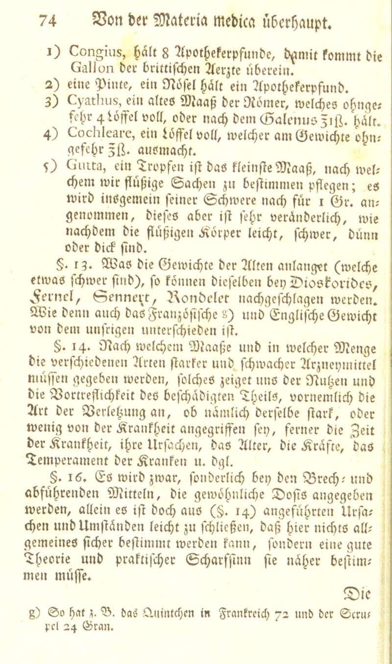 1) Congius, f)dlt 8 '^(pot^efecpfunt'e, b^mit fommt bie Gallon bec bcittifcbcn überein. 2) eine 5>intc, ein mofel §dlt ein 7(pot§eferpfunb. 3) Cyatlius, ein alteö ü)Jaa^ ber Diomer, meldbee o^nqc.' fclpr 4 lüffel üoll, ober nac^ bem (l)alciuiö5iß. bdlr. 4) Cochlcare, ein ioffel Poll, welcher am ©emic^te o§n.' ncfc^r5ß. auemac^f. O Gutta, ein tropfen iß baö fleinßc^Jiaa^, nacf) mel; cbem mir ßu(Hge Sachen jn beßimmen pßegen; eö mirb insgemein feiner ©cbmere nad) fiir i 0r. an; genommen, biefeö aber iß fef^r oerdnberlicf), mie nacbbem bic ßubißen d\6rper leicht, bimn ober bicf ßnb. §. 13. 5Bao bie ©emicbte ber ??((tcn anlangtt (melcbc efmaß ßb‘^^ ß> Fonnen biefelben bep 2>ioö!ronbc6, Genncit, Konbdcr nacbO^^ffbl^Oen merben. QBic benn aiicb baögranjdftfcbe s) unb'(I'n(jIifcbe0emicbt üon bem nnfrigcn untcrfd)ieben iß. §. 14. iJlafb mclcbcm ^iaafc unb in meicber 9)iengc bie verßbicbcnen Wirten ßarfer unb^ßbrnacber 2lrjnepmi«el muffen gegeben merbeti; folcbeö jeiget miß ber Dluf^en unb bie ^ortreßicbfeit beß beßb^^'^bV^*^ “^beUß, oornemficb bie 2(rt ber ^crlebung an, ob ndmlicb berfelbe ßarf, ober menig oon ber .^ranfbeit angegrißcn ßp, ferner bic 3^it ber ^ranfbeit, ihre llrfacben, baß 2(lter, bie .^rdfte, baß Temperament ber .^raufen u. bgl. §. 16. (£ß rnirb jmar, fonberlicb bep bcn ^recb' unb abfubrenben 9J^itte^n, bie gembbnlicbe T)oßß angegeben merben, allein cß iß bocb auß (§. 14) angeführten llrfa; eben unbllmßdnbcn leiebt ju ßblieben, bab birr niebtß all; gemeineß ßcber beßimmt merben Faun, fonbern eine gute Theorie unb praFtifeber ©cbarffinn ße ndber beßim; men mußc. IDte g) 00 bflt h baö ;0.tnntcf;en in ^ranfreiep 72 unb bcc 0cruf Vd 24 (^ran.